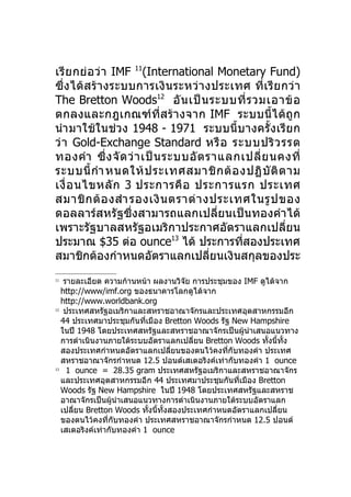เรี ย กย่ อ ว่ า IMF 11(International Monetary Fund)
ซึ่ง ได้ส ร้า งระบบการเงิ น ระหว่ า งประเทศ ที่ เ รี ย กว่ า
The Bretton Woods12 อั น เป็ น ระบบที่ ร วมเอาข้ อ
ตกลงและกฎเกณฑ์ ที่ส ร้ า งจาก IMF ระบบนี้ไ ด้ ถู ก
นำา มาใช้ในช่วง 1948 - 1971 ระบบนี้บางครั้งเรีย ก
ว่ า Gold-Exchange Standard หรื อ ระบบปริ ว รรต
ทองคำา ซึ่ ง จั ด ว่ า เป็ น ระบบอั ต ราแลกเปลี่ ย นคงที่
ระบบนี้ กำา หนดให้ ป ระเทศสมาชิ ก ต้ อ งปฏิ บั ติ ต าม
เงื่ อ นไขหลั ก 3 ประการคื อ ประการแรก ประเทศ
สมาชิ ก ต้ อ งสำา รองเงิ น ตราต่ า งประเทศในรู ป ของ
ดอลลาร์สหรัฐซึ่งสามารถแลกเปลี่ยนเป็นทองคำา ได้
เพราะรัฐบาลสหรัฐอเมริกาประกาศอัตราแลกเปลี่ยน
ประมาณ $35 ต่อ ounce13 ได้ ประการทีสองประเทศ
                                           ่
สมาชิกต้องกำาหนดอัตราแลกเปลียนเงินสกุลของประ
                                       ่
11
    รายละเอียด ความก้านหน้า ผลงานวิจย การประชุมของ IMF ดูได้จาก
                                        ั
   http://www/imf.org ของธนาคารโลกดูได้จาก
   http://www.worldbank.org
12
    ประเทศสหรัฐอเมริกาและสหราชอาณาจักรและประเทศอุตสาหกรรมอีก
   44 ประเทศมาประชุมกันทีเมือง Bretton Woods รัฐ New Hampshire
                            ่
   ในปี 1948 โดยประเทศสหรัฐและสหราชอาณาจักรเป็นผูนำาเสนอแนวทาง
                                                        ้
   การดำาเนินงานภายใต้ระบบอัตราแลกเปลี่ยน Bretton Woods ทั้งนี้ทั้ง
   สองประเทศกำาหนดอัตราแลกเปลี่ยนของตนไว้คงที่กับทองคำา ประเทศ
   สหราชอาณาจักรกำาหนด 12.5 ปอนด์เสเตอริงค์เท่ากับทองคำา 1 ounce
13
     1 ounce = 28.35 gram ประเทศสหรัฐอเมริกาและสหราชอาณาจักร
   และประเทศอุตสาหกรรมอีก 44 ประเทศมาประชุมกันทีเมือง Bretton
                                                      ่
   Woods รัฐ New Hampshire ในปี 1948 โดยประเทศสหรัฐและสหราช
   อาณาจักรเป็นผูนำาเสนอแนวทางการดำาเนินงานภายใต้ระบบอัตราแลก
                   ้
   เปลี่ยน Bretton Woods ทั้งนี้ทั้งสองประเทศกำาหนดอัตราแลกเปลี่ยน
   ของตนไว้คงที่กับทองคำา ประเทศสหราชอาณาจักรกำาหนด 12.5 ปอนด์
   เสเตอริงค์เท่ากับทองคำา 1 ounce
 