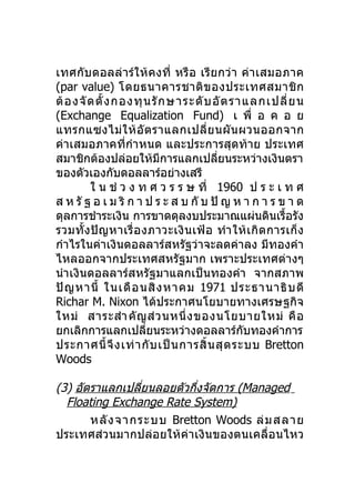 เทศกับ ดอลล่า ร์ให้ ค งที่ หรื อ เรี ย กว่ า ค่า เสมอภาค
(par value) โดยธนาคารชาติ ข องประเทศสมาชิ ก
ต้ อ งจั ด ตั้ ง กองทุ น รั ก ษาระดั บ อั ต ราแลกเปลี่ ย น
(Exchange Equalization Fund) เ พื่ อ ค อ ย
แทรกแซงไม่ ใ ห้ อั ต ราแลกเปลี่ ย นผั น ผวนออกจาก
ค่าเสมอภาคที่กำา หนด และประการสุดท้าย ประเทศ
สมาชิกต้องปล่อยให้มีการแลกเปลียนระหว่างเงินตรา
                                         ่
ของตัวเองกับดอลลาร์อย่างเสรี
         ใ น ช่ ว ง ท ศ ว ร ร ษ ที่ 1960 ป ร ะ เ ท ศ
ส ห รั ฐ อ เ ม ริ ก า ป ร ะ ส บ กั บ ปั ญ ห า ก า ร ข า ด
ดุลการชำาระเงิน การขาดดุลงบประมาณแผ่นดินเรื้อรัง
รวมทั้ ง ปั ญ หาเรื่ อ งภาวะเงิ น เฟ้ อ ทำา ให้ เ กิ ด การเก็ ง
กำาไรในค่าเงินดอลลาร์สหรัฐว่าจะลดค่าลง มีทองคำา
ไหลออกจากประเทศสหรัฐมาก เพราะประเทศต่างๆ
นำา เงินดอลลาร์สหรัฐมาแลกเป็นทองคำา จากสภาพ
ปั ญ หานี้ ในเดื อ นสิ ง หาคม 1971 ประธานาธิ บ ดี
Richar M. Nixon ได้ประกาศนโยบายทางเศรษฐกิจ
ใหม่ สาระสำา คั ญ ส่ ว นหนึ่ ง ของนโยบายใหม่ คื อ
ยกเลิกการแลกเปลียนระหว่างดอลลาร์กบทองคำาการ
                        ่                       ั
ประกาศนี้ จึ ง เท่ า กั บ เป็ น การสิ้ น สุ ด ระบบ Bretton
Woods

(3) อัตราแลกเปลียนลอยตัวกึงจัดการ (Managed
                ่         ่
  Floating Exchange Rate System)
       หลั ง จากระบบ Bretton Woods ล่ ม สลาย
ประเทศส่วนมากปล่อยให้ค่าเงินของตนเคลื่อนไหว
 