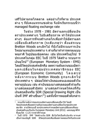 เสรีไ ปตามกลไกตลาด แต่ อ ย่ า งไรก็ ต าม ประเทศ
ต่ า ง ๆ ก็ ยัง คงแทรกแซงด้ ว ย จึ ง มั ก เรี ย กระบบนี้ ว่ า
managed floating exchange rate
           ในช่ ว ง 1978 - 1981 อั ต ราแลกเปลี่ ย นเงิ น
ตราประเทศต่ า งๆ ไม่ มี เ สถี ย รภาพ ทำา ให้ ป ระเทศ
ต่างๆ ต้องการที่จะสร้างกลไกเพื่อทำา ให้อัต ราแลก
เปลี่ ย นมี เ สถี ย รภาพ (จะสั ง เกตุ ว่ า ตั้ ง แต่ ร ะบบ
Bretton Woods ยกเลิ ก ไป ก็ ยั ง ไม่ มี ร ะบบการเงิ น
ใหม่มาแทนประเทศต่าง ๆ ต่างก็มาทำาการตกลงแบบ
พหุภาคี ในรูปของข้อตกลง เช่น ประเทศในยุโรป 9
ประเทศในกลุ่ม EEC ในปี 1979 ได้สร้าง ระบบการ
เงินยุโรป14 (European Monetary System - EMS)
โดยมีวตถุประสงค์หลักคือ ลดความผันผวนของอัตรา
         ั
แ ล ก เ ป ลี่ ย น ใ น ก ลุ่ ม ป ร ะ เ ท ศ ส ม า ชิ ก ข อ ง EEC
(European Economic Community) โ ด ย ส รุ ป
ห ลั ง จ า ก ร ะ บ บ Bretton Woods ถู ก ย ก เ ลิ ก ไ ป
ประเทศต่าง ๆ ปล่อยให้ค่าเงินของตนเองลอยตัวใน
หลายรูปแบบ เช่น ค่าเงินของบางสกุลลอยตัวร่วมกัน
บางสกุล ลอยตั ว อิส ระ บางสกุ ล กำา หนดให้ ค งที่ กั บ
เงินสกุลอื่นหรือ SDR (Special Drawing Right เป็น
เงินที่ IMF สร้างขึนมา15) แต่ทงนี้การลอยตัวดังกล่าว
                      ้                ั้
14
      ระบบนีนำาหลักการของระบบอัตราแลกเปลี่ยนคงที่มาใช้ โดยมี
            ้
   วัตถุประสงค์เพื่อลดความผันผวนของอัตราแลกเปลี่ยนในกลุ่มประเทศ
   สมาชิก ภายใต้ระบบนี้ ทุกประเทศจะกำาหนดอัตราแลกเปลี่ยนคงที่ของ
   เงินสกุลตัวเองกับเงิน European Monetary Unit (ECU) และอนุญาติให้
   ขึ้นลงได้ ± 2.25 จากค่าที่กำาหนด
15
      ในปี 1970 IMF ได้สร้า งเงิน SDR ซึ่ง ไม่ ไ ด้ เป็น ตัว เงิน จริง หากแต่
   เป็นการลงบัญชี SDR มีวัตถุประสง์เพื่อเพิ่มสภาพคล่องให้กับประเทศ
 