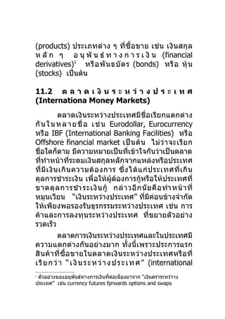 (products) ประเภทต่ า ง ๆ ที่ซื้อ ขาย เช่ น เงิ นสกุ ล
ห ลั ก ๆ อ นุ พั น ธ์ ท า ง ก า ร เ งิ น (financial
derivatives)1 หรื อ พั น ธบั ต ร (bonds) หรื อ หุ้ น
(stocks) เป็นต้น

11.2 ต ล า ด เ งิ น ร ะ ห ว่ า ง ป ร ะ เ ท ศ
(Internationa Money Markets)
             ตลาดเงินระหว่างประเทศมีชื่อ เรี ยกแตกต่าง
กั น ใ น ห ล า ย ชื่ อ เ ช่ น Eurodollar, Eurocurrency
หรื อ IBF (International Banking Facilities) หรื อ
Offshore financial market เป็ น ต้ น ไม่ ว่ า จะเรี ย ก
ชื่อใดก็ตาม มีความหมายเป็นทีเข้าใจกันว่าเป็นตลาด
                                           ่
ที่ทำาหน้าที่ระดมเงินสกุลหลักจากแหล่งหรือประเทศ
ที่ มี เ งิ น เกิ น ความต้ อ งการ ซึ่ ง ได้ แ ก่ ป ระเทศที่ เ กิ น
ดุลการชำาระเงิน เพื่อให้ผู้ต้องการกู้หรือให้ประเทศที่
ขาดดุ ล การชำา ระเงิ น กู้ กล่ า วอี ก นั ย คื อ ทำา หน้ า ที่
หมุนเวียน “เงินระหว่างประเทศ” ที่มีค่อนข้างจำากัด
ให้เพียงพอรองรับธุรกรรมระหว่างประเทศ เช่น การ
ค้า และการลงทุน ระหว่ า งประเทศ ที่ข ยายตัว อย่า ง
รวดเร็ว
             ตลาดการเงินระหว่างประเทศและในประเทศมี
ความแตกต่า งกันอย่า งมาก ทั้งนี้ เพราะประการแรก
สิ น ค้ า ที่ ซื้ อ ขายในตลาดเงิ น ระหว่ า งประเทศหรื อ ที่
เ รี ย ก ว่ า “ เ งิ น ร ะ ห ว่ า ง ป ร ะ เ ท ศ ” (international
1
 ตัวอย่างของอนุพนธ์ทางการเงินที่ต่อเนื่องมาจาก “เงินตราระหว่าาง
                ั
ประเทศ” เช่น currency futures fprwards options and swaps
 