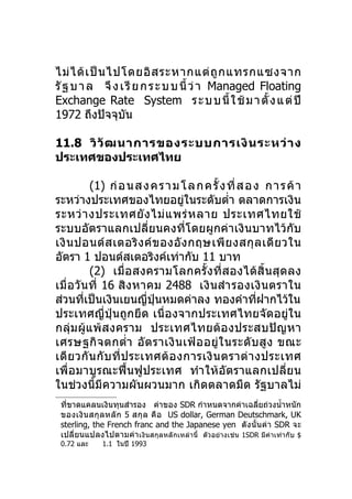 ไม่ ไ ด้ เ ป็ น ไปโดยอิ ส ระหากแต่ ถู ก แทรกแซงจาก
รั ฐ บ า ล จึ ง เ รี ย ก ร ะ บ บ นี้ ว่ า Managed Floating
Exchange Rate System ร ะ บ บ นี้ ใ ช้ ม า ตั้ ง แ ต่ ปี
1972 ถึงปัจจุบน    ั

11.8 วิ วั ฒ นาการของระบบการเงิ น ระหว่ า ง
ประเทศของประเทศไทย

           (1) ก่อ นส ง ค ร า ม โ ล ก ค รั้ ง ที่ ส อ ง ก า ร ค้ า
ระหว่างประเทศของไทยอยู่ในระดับตำ่า ตลาดการเงิน
ระหว่ า งประเทศยั ง ไม่ แ พร่ ห ลาย ประเทศไทยใช้
ระบบอัตราแลกเปลี่ยนคงที่โดยผูกค่าเงินบาทไว้กับ
เงิ น ปอนด์ ส เตอริ ง ค์ ข องอั ง กฤษเพี ย งสกุ ล เดี ย วใน
อัตรา 1 ปอนด์สเตอริงค์เท่ากับ 11 บาท
           (2) เมื่อสงครามโลกครั้ งที่ ส องได้สิ้ นสุ ด ลง
เมื่ อ วัน ที่ 16 สิง หาคม 2488 เงิ นสำา รองเงิ น ตราใน
ส่วนทีเป็นเงินเยนญี่ปุ่นหมดค่าลง ทองคำาทีฝากไว้ใน
         ่                                             ่
ประเทศญี่ปุ่นถูกยึด เนื่องจากประเทศไทยจัดอยู่ใน
กลุ่ม ผู้แพ้ ส งคราม ประเทศไทยต้ อ งประสบปั ญ หา
เศรษฐกิ จ ตกตำ่า อั ต ราเงิ น เฟ้ อ อยู่ ใ นระดั บ สู ง ขณะ
เดี ย วกั น กั บ ที่ ป ระเทศต้ อ งการเงิ น ตราต่ า งประเทศ
เพื่อมาบูรณะฟื้นฟูประเทศ ทำา ให้อัตราแลกเปลี่ย น
ในช่วงนี้มีความผันผวนมาก เกิดตลาดมืด รัฐบาลไม่
 ที่ขาดแคลนเงินทุนสำารอง ค่าของ SDR กำาหนดจากค่าเฉลี่ยถ่วงนำ้าหนัก
 ของเงิ น สกุ ล หลั ก 5 สกุ ล คื อ US dollar, German Deutschmark, UK
 sterling, the French franc and the Japanese yen ดั ง นั้น ค่า SDR จะ
 เปลี่ยนแปลงไปตามค่า เงินสกุลหลั กเหล่านี้ ตัวอย่างเช่น 1SDR มีค่าเท่ากับ $
 0.72 และ    1.1 ในปี 1993
 