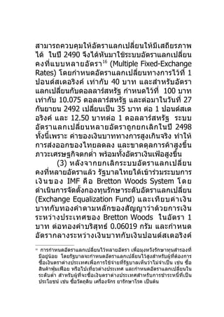 สามารถควบคุมให้อัตราแลกเปลี่ยนให้มี เสถียรภาพ
ได้ ในปี 2490 จึงได้หันมาใช้ระบบอัตราแลกเปลี่ยน
คงที่ แ บบหลายอั ต รา 16 (Multiple Fixed-Exchange
Rates) โดยกำา หนดอัตราแลกเปลียนทางการไว้ที่ 1
                                      ่
ปอนด์ส เตอริง ค์ เท่า กับ 40 บาท และสำา หรับ อัต รา
แลกเปลียนกับดอลลาร์สหรัฐ กำาหนดไว้ที่ 100 บาท
           ่
เท่ากับ 10.075 ดอลลาร์สหรัฐ และต่อมาในวันที่ 27
กันยายน 2492 เปลียนเป็น 35 บาท ต่อ 1 ปอนด์สเต
                      ่
อริง ค์ และ 12.50 บาทต่อ 1 ดอลลาร์ส หรัฐ ระบบ
อั ต ราแลกเปลี่ย นหลายอั ต ราถู ก ยกเลิ ก ในปี 2498
ทั้งนี้เพราะ ค่าของเงินบาททางการสูงเกินจริง ทำาให้
การส่งออกของไทยลดลง และขาดดุลการค้าสูงขึ้น
ภาวะเศรษฐกิจตกตำ่า พร้อมทังอัตราเงินเฟ้อสูงขึ้น
                                ้
          (3) หลั ง จากยกเลิ ก ระบบอั ต ราแลกเปลี่ ย น
คงที่หลายอัตราแล้ว รัฐบาลไทยได้เข้าร่วมระบบการ
เ งิ น ข อ ง IMF คื อ Bretton Woods System โ ด ย
ดำาเนินการจัดตั้งกองทุนรักษาระดับอัตราแลกเปลี่ยน
(Exchange Equalization Fund) และเที ย บค่ า เงิ น
บาทกับ ทองคำา ตามหลั ก ของสั ญ ญาว่ า ด้ ว ยการเงิ น
ระหว่ า งประเทศของ Bretton Woods ในอั ต รา 1
บาท ต่อทองคำา บริสุท ธ์ 0.06019 กรั ม และกำา หนด
อั ต รากลางระหว่ า งเงิ น บาทกั บ เงิ น ปอนด์ ส เตอริ ง ค์
16
      การกำาหนดอัตราแลกเปลี่ยนไว้หลายอัตรา เพื่อมุงหวังรักษาทุนสำารองที่
     มีอยู่น้อย โดยรัฐบาลจะกำาหนดอัตราแลกเปลี่ยนไว้สูงสำาหรับผู้ที่ต้องการ
     ซื้อเงินตราต่างประเทศเพื่อการใช้จ่ายที่รัฐบาลเห็นว่าไม่จำา เป็น เช่น ซื้อ
     สินค้าฟุ่มเฟือย หรือไปเที่ยวต่างประเทศ และกำาหนดอัตราแลกเปลี่ยนใน
     ระดับตำ่า สำา หรับผู้ที่จะซื้อเงิน ตราต่า งประเทศสำา หรั บ การชำา ระหนี้ที่เ ป็น
     ประโยชน์ เช่น ซื้อวัตถุดิบ เครื่องจักร ยารักษาโรค เป็นต้น
 