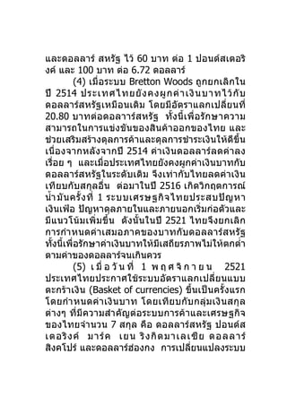 และดอลลาร์ สหรัฐ ไว้ 60 บาท ต่อ 1 ปอนด์สเตอริ
งค์ และ 100 บาท ต่อ 6.72 ดอลลาร์
           (4) เมื่อระบบ Bretton Woods ถูกยกเลิก ใน
ปี 2514 ประเทศไทยยั ง คงผู ก ค่ า เงิ น บาทไว้ กั บ
ดอลลาร์สหรัฐเหมือนเดิม โดยมีอัตราแลกเปลี่ยนที่
20.80 บาทต่อดอลาาร์ส หรั ฐ ทั้ง นี้ เ พื่ อ รั ก ษาความ
สามารถในการแข่งขันของสินค้าออกของไทย และ
ช่วยเสริมสร้างดุลการค้าและดุลการชำาระเงินให้ดีขึ้น
เนื่องจากหลังจากปี 2514 ค่า เงิ นดอลลาร์ ลดค่ า ลง
เรื่อย ๆ และเมื่อประเทศไทยยังคงผูกค่าเงินบาทกับ
ดอลลาร์สหรัฐในระดับเดิม จึงเท่ากับไทยลดค่าเงิน
เทียบกับสกุลอื่น ต่อมาในปี 2516 เกิดวิกฤตการณ์
นำ้า มั น ครั้ ง ที่ 1 ระบบเศรษฐกิ จ ไทยประสบปั ญ หา
เงินเฟ้อ ปัญหาดุลภายในและภายนอกเริ่มก่อตัวและ
มีแนวโน้ม เพิ่ม ขึ้น ดั งนั้ นในปี 2521 ไทยจึงยกเลิ ก
การกำา หนดค่า เสมอภาคของบาทกับ ดอลลาร์ส หรั ฐ
ทั้งนี้เพื่อรักษาค่าเงินบาทให้มีเสถียรภาพไม่ให้ตกตำ่า
ตามค่าของดอลลาร์จนเกินควร
           (5) เ มื่ อ วั น ที่ 1 พ ฤ ศ จิ ก า ย น 2521
ประเทศไทยประกาศใช้ ระบบอัตราแลกเปลี่ย นแบบ
ตะกร้า เงิน (Basket of currencies) ขึ้นเป็นครั้งแรก
โดยกำา หนดค่า เงิ น บาท โดยเที ย บกั บ กลุ่ ม เงิ น สกุ ล
ต่างๆ ที่มีความสำา คัญต่อระบบการค้าและเศรษฐกิจ
ของไทยจำา นวน 7 สกุล คือ ดอลลาร์สหรัฐ ปอนด์ส
เตอริ ง ค์ มาร์ ค เยน ริ ง กิ ต มาเลเซี ย ดอลลาร์
สิงคโปร์ และดอลลาร์ฮองกง การเปลี่ยนแปลงระบบ
                             ่
 