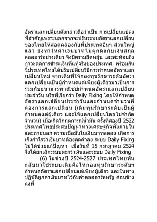 อัตราแลกเปลี่ยนดังกล่าวถือว่าเป็น การเปลี่ยนแปลง
ที่สำาคัญเพราะนอกจากจะปรับระบบอัตราแลกเปลี่ยน
ของไทยให้ ส อดคล้ อ งกั บ ที่ ป ระเทศอื่ น ๆ ส่ ว นใหญ่
แล้ ว ยั ง ทำา ให้ ค่ า เงินบ าทไม่ ผู ก ติ ด กั บ เงินส กุ ล
ดอลลาร์อย่างเดียว จึงมีความยืดหยุ่น และสะท้อนถึง
ภาวะดุลการชำาระเงินที่แท้จริงของประเทศ พร้อมกัน
นี้ประเทศไทยได้ปรับเปลี่ยนวิธีการกำาหนดอัตราแลก
เปลี่ ย นใหม่ จากเดิ ม ที่ ใ ห้ ก องทุ น รั ก ษาระดั บ อั ต รา
แลกเปลี่ยนเป็นผู้กำา หนดแต่เพีย งผู้เดียวมาเป็ นการ
ร่ ว มกั บ ธนาคารพาณิ ช ย์ กำา หนดอั ต ราแลกเปลี่ ย น
ประจำาวัน หรือที่เรียกว่า Daily Fixing โดยให้กำาหนด
อั ต ราแลกเปลี่ ย นประจำา วั น และกำา หนดจำา นวนที่
ต้ อ งการแลกเปลี่ ย น (เดิ ม ทุ น รั ก ษาระดั บ เป็ น ผู้
กำา หนดแต่ ผู้ เ ดี ย ว และให้ แ ลกเปลี่ ย นโดยไม่ จำา กั ด
จำานวน) เมื่อเกิดวิกฤตการณ์นำ้ามัน ครั้งทีสองปี 2522
                                               ่
ประเทศไทยประสบปัญหาทางเศรษฐกิจทั้ งภายใน
และภายนอก ความเชื่อมั่นในเงินบาทลดลง เกิดการ
เก็งกำาไรว่าเงินบาทต้องลดค่าลง ระบบ Daily Fixing
ไม่ได้ช่ว ยแก้ปัญหา เมื่ อ วั นที่ 15 กรกฎาคม 2524
จึงได้ยกเลิกระบบตะกร้าเงินและระบบ Daily Fixing
          (6) ในช่ ว งปี 2524-2527 ประเทศไทยหั น
กลั บ มาใช้ ร ะบบเดิ ม คื อ ให้ ก องทุ น รั ก ษาระดั บ ฯ
กำาหนดอัตราแลกเปลี่ยนแต่เพียงผู้เดียว และในทาง
ปฏิบัติผกค่าเงินบาทไว้กบค่าดอลลาร์สหรัฐ ค่อนข้าง
           ู                ั
คงที่
 