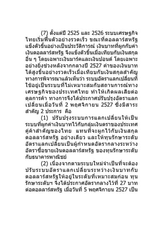 (7) ตั้งแต่ปี 2525 และ 2526 ระบบเศรษฐกิจ
ไทยเริ่ ม ฟื้ น ตั ว อย่ า งรวดเร็ ว ขณะที่ ด อลลาร์ ส หรั ฐ
แข็งตัวขึ้นอย่างเป็นประวัติการณ์ เงินบาทที่ผูกกับค่า
เงินดอลลาร์สหรัฐ จึงแข็งตัวขึ้นเมื่อเทียบกับเงินสกุล
อื่น ๆ โดยเฉพาะเงินมาร์คและเงินปอนด์ โดยเฉพาะ
อย่างยิ่งช่ว งหลังจากกลางปี 2527 ค่า ของเงิ นบาท
ได้ สู ง ขึ้ น อย่ า งรวดเร็ ว เมื่ อ เที ย บกั บ เงิ น สกุ ล สำา คั ญ
ทางการพิจารณาแล้วเห็นว่า ระบบอัตราแลกเปลียนที่                  ่
ใช้ อ ยู่ เ ป็ น ระบบที่ ไ ม่ เ หมาะสมกั บ สถานการณ์ ท าง
เศรษฐกิ จ ของประเทศไทย ทำา ให้ เ กิ ด ผลเสี ย ต่ อ
ดุลการค้า ทางการจึงได้ป ระกาศปรับปรุงอัต ราแลก
เปลี่ ย นเมื่ อ วั น ที่ 2 พฤศจิ ก ายน 2527 ซึ่ ง มี ส าระ
สำาคัญ 2 ประการ คือ
            (1) ปรั บ ปรุ ง ระบบการแลกเปลี่ ย นให้ เ ป็ น
ระบบที่ผูกค่าเงินบาทไว้กับกลุ่มเงินตราของประเทศ
คู่ ค้ า สำา คั ญ ของไทย แทนที่ จ ะผู ก ไว้ กั บ เงิ น สกุ ล
ดอลลาร์ ส หรั ฐ อย่ า งเดี ย ว และให้ ทุ น รั ก ษาระดั บ
อั ต ราแลกเปลี่ ย นเป็ น ผู้ กำา หนดอั ต รากลางระหว่ า ง
อัตราซื้อขายเงินดอลลาร์สหรัฐ ของทุนรั กษาระดับ
กับธนาคารพาณิชย์
            (2) เนื่ อ งจากตามระบบใหม่ จำา เป็ น ที่ จ ะต้ อ ง
ปรั บ ระบบอั ต ราแลกเปลี่ ย นระหว่ า งเงิ น บาทกั บ
ดอลลาร์ ส หรั ฐ ให้ อ ยู่ ใ นระดั บ ที่ เ หมาะสมก่ อ น ทุ น
รักษาระดับฯ จึงได้ประกาศอัตรากลางไว้ที่ 27 บาท
ต่อดอลลาร์สหรัฐ เมื่อวันที่ 5 พฤศจิกายน 2527 เป็น
 