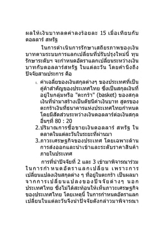 ผลให้ เ งิ น บาทลดค่ า ลงร้ อ ยละ 15 เมื่ อ เที ย บกั บ
ดอลลาร์ สหรัฐ
          ในการดำา เนิ น การรั ก ษาเสถี ย รภาพของเงิ น
บาทตามระบบการแลกเปลี่ย นที่ ป รั บ ปรุ ง ใหม่ นี้ ทุ น
รักษาระดับฯ จะกำาหนดอัตราแลกเปลี่ยนระหว่างเงิน
บาทกั บ ดอลลาร์ ส หรั ฐ ในแต่ ล ะวั น โดยคำา นึ ง ถึ ง
ปัจจัยสามประการ คือ
      1. ค่าเฉลี่ยของเงิ นสกุลต่างๆ ของประเทศที่เป็ น

         คู่ค้าสำาคัญของประเทศไทย ซึ่งเป็นสกุลเงินที่
         อยู่ ใ นกลุ่ ม หรื อ "ตะกร้ า " (basket) ของสกุ ล
         เงินที่นำามาสร้างเป็นดัชนีค่าเงินบาท สูตรของ
         ตะกร้าเงินที่ธนาคารแห่งประเทศไทยกำา หนด
         โดยมีสัดส่วนระหว่างเงินดอลลาร์ต่อเงินสกุล
         อืนๆที่ 80 : 20
           ่
      2.ปริ ม าณการซื้ อ ขายเงิ น ดอลลาร์ สหรั ฐ ใน
         ตลาดในแต่ละวันในระยะทีผานมา         ่ ่
      3.ภาวะเศรษฐกิ จของประเทศ โดยเฉพาะด้ า น
         การส่ ง ออกและนำา เข้ า และระดั บ ราคาสิ น ค้ า
         ภายในประเทศ
          การทีนำาปัจจัยที่ 2 และ 3 เข้ามาพิจารณาร่วม
                 ่
ใ น ก า ร กำา ห น ด อั ต ร า แ ล ก เ ป ลี่ ย น เ พ ร า ะ ก า ร
เปลียนแปลงเงินสกุลต่าง ๆ ทีอยูในตะกร้า เป็นผลมา
    ่                                 ่ ่
จ า ก ก า ร เ ป ลี่ ย น แ ป ล ง ข อ ง ปั จ จั ย ต่ า ง ๆ น อ ก
ประเทศไทย ซึ่งไม่ได้สะท้อนให้เห็นภาวะเศรษฐกิจ
ของประเทศไทย โดยเหตุนี้ ในการกำาหนดอัตราแลก
เปลี่ ย นในแต่ ล ะวั น จึ ง นำา ปั จ จั ย ดั ง กล่ า วมาพิ จ ารณา
 
