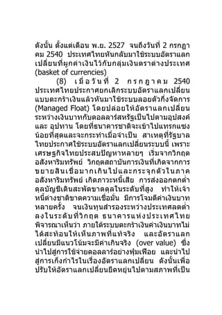 ดังนั้น ตั้งแต่เดือน พ.ย. 2527 จนถึงวันที่ 2 กรกฏา
คม 2540 ประเทศไทยหันกลับมาใช้ระบบอัตราแลก
เปลี่ ย นที่ ผู ก ค่ า เงิ น ไว้ กั บ กลุ่ ม เงิ น ตราต่ า งประเทศ
(basket of currencies)
           (8) เ มื่ อ วั น ที่ 2 ก ร ก ฎ า ค ม 2540
ประเทศไทยประกาศยกเลิก ระบบอั ต ราแลกเปลี่ ย น
แบบตะกร้า เงินแล้ว หั นมาใช้ ระบบลอยตัว กึ่งจั ด การ
(Managed Float) โดยปล่ อ ยให้ อั ต ราแลกเปลี่ ย น
ระหว่างเงินบาทกับดอลลาร์สหรัฐเป็นไปตามอุปสงค์
และ อุปทาน โดยที่ธนาคารชาติจะเข้าไปแทรกแซง
น้อยที่สุดและจะกระทำา เมื่อจำา เป็น สาเหตุที่รัฐบาล
ไทยประกาศใช้ระบบอัตราแลกเปลี่ยนระบบนี้ เพราะ
เศรษฐกิจไทยประสบปัญหาหลายๆ เริ่ ม จากวิก ฤต
อสังหาริมทรัพย์ วิกฤตสถาบันการเงินที่เกิดจากการ
ข ย า ย สิ น เ ชื่ อ ม า ก เ กิ น ไ ป แ ล ะ ก ร ะ จุก ตัว ใ น ภ า ค
อสังหาริมทรัพย์ เกิดภาวะหนี้เสีย การส่งออกตกตำ่า
ดุลบัญชีเดินสะพัดขาดดุลในระดับที่สูง ทำา ให้ เจ้ า
หนี้ต่างชาติขาดความเชื่อมั่น มีการโจมตีค่าเงินบาท
หลายครั้ง จนเงินทุนสำา รองระหว่างประเทศลดตำ่า
ล ง ใ น ร ะ ดั บ ที่ วิก ฤ ต ธ น า ค า ร แ ห่ ง ป ร ะ เ ท ศ ไ ท ย
พิจารณาเห็นว่า ภายใต้ระบบตะกร้าเงินค่าเงินบาทไม่
ได้ ส ะท้ อ นให้ เ ห็ น ภาพที่ แ ท้ จ ริ ง และอั ต ราแลก
เปลี่ยนมีแนวโน้มจะมีค่าเกินจริง (over value) ซึ่ง
นำาไปสูการใช้จ่ายดอลลาร์อย่างฟุ่มเฟือย และนำาไป
         ่
สู่การเก็งกำา ไรในเรื่อ งอัต ราแลกเปลี่ย น ดังนั้ น เพื่ อ
ปรับให้อัตราแลกเปลี่ยนยืดหยุ่นไปตามสภาพที่เป็น
 