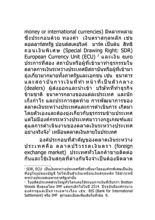 money or international currencies) มีหลากหลาย
ซึ่ ง ประกอบด้ ว ย ทองคำา เงิ น ตราสกุ ล หลั ก เช่ น
ดอลลาร์สหรัฐ ปอนด์สเตอริงค์ มาร์ค เป็นต้น สิทธิ
ถ อ น เ งิ น พิ เ ศ ษ (Special Drawing Right: SDR)
European Currency Unit (ECU) 2 และเงิ น euro
ประการที่ส อง สถาบั น หรื อ ผู้ ที่ เ ข้ า มาทำา ธุ ร กรรมใน
ตลาดการเงินระหว่างประเทศมีสถาบันหรือผู้ที่เข้ามา
ยุ่งเกี่ยวมากมายทั้งภาครัฐและเอกชน เช่น ธนาคาร
แ ล ะ ส ถ า บั น ก า ร เ งิ น ที่ ทำา ห น้ า ที่ เ ป็ น ตั ว ก ล า ง
(dealers) ผู้ ส่ ง ออกและนำา เข้ า บริ ษั ท ที่ ทำา ธุ ร กิ จ
ข้ามชาติ ธนาคารกลางของแต่ละประเทศ และนัก
เก็ ง กำา ไร และประการสุ ด ท้ า ย การพั ฒ นาการของ
ตลาดเงินระหว่างประเทศและการดำา เนินการ เกิดมา
โดยตัว เองและต้องยุ่งเกี่ ยวกับธุร กรรมข้ า มประเทศ
แต่ไม่มีองค์กรระหว่า งประเทศมาวางกฎเกณฑ์และ
ดู แ ลการดำา เนิ น งานของตลาดเงิ น ระหว่ า งประเทศ
อย่างจริงจัง3 เหมือนตลาดเงินภายในประเทศ
          องค์ ป ระกอบที่ สำา คั ญ ของตลาดเงิ น ระหว่ า ง
ป ร ะ เ ท ศ คื อ ต ล า ด ป ริ ว ร ร ต เ งิ น ต ร า (foreign
exchange market) ประเทศทั่ ว โลกค้ า ขายติ ด ต่ อ
กั น และใช้ เ งิ น สกุ ล ที่ ต่ า งกั น จึ ง จำา เป็ น ต้ อ งมี ต ลาด
2
  SDR, ECU เป็นเงินระหว่างประเทศที่สร้างขึ้นมาโดยองค์กรพิเศษเป็นเงิน
ที่ อ ยู่ ใ นรู ป ของบั ญ ชี ไม่ ใ ช่ เ ป็ น ตั ว เงิ น เหมื อ นเงิ น สกุ ล หลั ก ใช้ ชำา ระหนี้
ระหว่างประเทศเฉพาะภาครัฐเท่านัน               ้
3
    ในอดีตประเทศส่วนใหญ่ทั่ว โลกเคยใช้ ระบบการเงิน ที่ เรี ย กว่ า Bretton
Woods ซึ่ ง ดู แ ลโดย IMF แต่ ย กเลิ ก ไปในปี 2514 ปั จ จุ บั น มี อ งค์ ก รบาง
อ ง ค์ ก ร ดู แ ลเ ป็ น กา ร เฉ พา ะ เ รื่ อ ง เช่ น BIS (Bank for International
Settlement) หรือ IMF ดูรายละเอียดเพิ่มเติมในหัวข้อ 9.
 