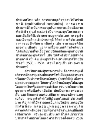 ประเทศไทย หรื อ การขยายธุ ร กิ จ ของบริ ษั ท ข้ า ม
 ช า ติ (multinational companies) ก า ร ล ง ทุ น
 ประเภทนี้จึงเป็นการลงทุนในภาคการผลิตหรือภาค
 ที่แ ท้ จ ริ ง (real sector) เป็ น การลงทุ น ในระยะยาว
 และเป็นสิ่งที่พึงปรารถนาของทุกประเทศ แรงจูงใจ
 ของเงินทุนไหลเข้าประเภทนี้ ได้แก่ การที่ประเทศมี
 ราคาของปั จ จั ย การผลิ ต ตำ่า เช่ น ราคาของที่ ดิ น
 แรงงาน เป็นต้น นอกจากนี้ประเทศที่กำา ลังพัฒนา
 ได้มีนโยบายที่จะเอื้ออำานวยให้แก่นักลงทุนต่างชาติ
 นำา เงิ น มาลงทุ น ด้ า นนี้ เช่ น ให้ สิ ท ธิ ป ระโยชน์ ท าง
 ด้านภาษี เป็นต้น เงินทุนที่ไหลเข้าประเทศไทยใน
 ช่ ว ง ปี 2530 - 2534 ส่ ว น ใ ห ญ่ เ ป็ น เ งิ น ล ง ทุ น
 ประเภทนี้
          สำาหรับการลงทุนทางการเงิน คือการลงทุนที่
เกิดจากนักลงทุนต่างประเทศทั้งที่เป็นบุคคลธรรมดา
หรือสถาบันทำาการจัดสรรเงินทุน (portfolio) เพื่อหา
ผลตอบแทนสูงสุด โดยการโยกย้ายเงินทุนไปลงทุน
ในตลาดเงินหรือตลาดทุนทั่วโลก เช่น นำาเงินมาฝาก
ธนาคาร หรือซื้อหุ้น เป็นต้น มักเป็นการลงทุนระยะ
สั้ น และมี ผ ลกระทบต่ อ เสถี ย รภาพของอั ต ราแลก
เปลี่ยน แรงจูงใจที่ทำาให้มีเงินทุนไหลเข้าประเภทนี้
มาก คื อ การที่ อั ต ราดอกเบี้ ย ภายในประเทศอยู่ ใ น
ร ะ ดั บ ที่ สู ง ผ ล ต อ บ แ ท น ข อ ง ก า ร ล ง ทุ น ใ น
ตลาดหลักทรัพย์สูง รวมทั้งการที่อัตราแลกเปลี่ยนมี
เสถี ย รภาพ เงิ น ลงทุ น ประเภทนี้ ไ หลเข้ า มาใน
ประเทศไทยมากโดยเฉพาะในช่ ว งตั้ ง แต่ ปี 2536
 