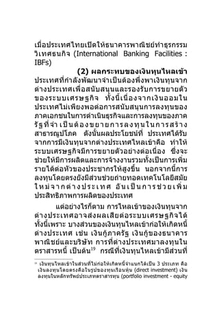 เมื่อประเทศไทยเปิดให้ธ นาคารพาณิชย์ทำา ธุ รกรรม
วิ เ ทศธนกิ จ (International Banking Facilities :
IBFs)
                     (2) ผลกระทบของเงินทุนไหลเข้า
ประเทศที่กำา ลังพัฒนาจำา เป็นต้อ งพึ่ งพาเงิ นทุ นจาก
ต่ า งประเทศเพื่ อ สนั บ สนุ น และรองรั บ การขยายตั ว
ของระบบเศรษฐกิ จ ทั้ ง นี้ เ นื่ อ งจากเงิ น ออมใน
ประเทศไม่เพีย งพอต่ อการสนั บสนุ นการลงทุ น ของ
ภาคเอกชนในการดำาเนินธุรกิจและการลงทุนของภาค
รั ฐ ที่ จำา เ ป็ น ต้ อ ง ข ย า ย ก า ร ล ง ทุ น ใ น ก า ร ส ร้ า ง
สาธารณูปโภค ดังนั้นผลประโยชน์ที่ ประเทศได้รบ                      ั
จากการมีเงินทุนจากต่างประเทศไหลเข้าคือ ทำา ให้
ระบบเศรษฐกิจมีการขยายตั ว อย่ า งต่ อ เนื่ อ ง ซึ่ งจะ
ช่วยให้มีการผลิตและการจ้างงานรวมทั้งเป็นการเพิ่ม
รายได้ต่อหัวของประชากรให้สูงขึ้น นอกจากนี้การ
ลงทุนโดยตรงยังมีส่วนช่วยถ่ายทอดเทคโนโลยีสมัย
ใ ห ม่ จ า ก ต่ า ง ป ร ะ เ ท ศ อั น เ ป็ น ก า ร ช่ ว ย เ พิ่ ม
ประสิทธิภาพการผลิตของประเทศ
           แต่อย่างไรก็ตาม การไหลเข้าของเงินทุนจาก
ต่ า งประเทศอาจส่ ง ผลเสี ย ต่ อ ระบบเศรษฐกิ จ ได้
ทั้งนี้เพราะ บางส่วนของเงินทุนไหลเข้าก่อให้เกิดหนี้
ต่ า งประเทศ เช่ น เงิ น กู้ ภ าครั ฐ เงิ น กู้ ข องธนาคาร
พาณิ ช ย์ แ ละบริ ษั ท การที่ ต่ า งประเทศมาลงทุ น ใน
ตราสารหนี้ เป็นต้น19 กรณีที่เงินทุนไหลเข้ามีส่วนที่
19
      เงิน ทุน ไหลเข้าในส่วนที่ไ ม่ ก่ อ ให้ เ กิ ด หนี้จำา แนกได้ เ ป็ น 3 ประเภท คื อ
     เงิ น ลงทุ น โดยตรงคื อ ในรู ป ของทุ น เรื อ นหุ้ น (direct investment) เงิ น
     ลงทุนในหลักทรัพย์ประเภทตราสารทุน (portfolio investment - equity
 