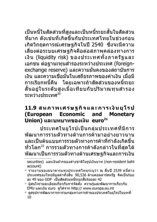 เป็นหนี้ในสัดส่วนที่สูงและเป็นหนี้ระยะสั้นในสัดส่วน
ที่ม าก ดั ง เช่ น ที่ เ กิ ด ขึ้ น กั บ ประเทศไทยในช่ ว งก่ อ น
เกิดวิกฤตการณ์ เ ศรษฐกิ จ ในปี 2540 ซึ่งจะมี ค วาม
เสี่ ย งต่ อ ระบบเศรษฐกิ จ คื อ ต่ อ สภาพคล่ อ งทางการ
เงิน (liquidity risk) ของประเทศทั้ ง ภาครั ฐ และ
เอกชน ต่อฐานะทุนสำารองระหว่างประเทศ (foreign-
exchange reserve) และความมั่นคงของสถาบันการ
เงิน และความเชื่อมั่นในเสถียรภาพของค่าเงิน เมื่อมี
การเรียกหนี้คืน โดยเฉพาะถ้าสัดส่วนของหนี้ระยะ
สั้ น อยู่ ใ นระดั บ สู ง เมื่ อ เที ย บกั บ ปริ ม าณทุ น สำา รอง
ระหว่างประเทศ20

11.9 ส ห ภ า พ เ ศ ร ษ ฐ กิ จ แ ล ะ ก า ร เ งิ น ยุ โ ร ป
(European Economic and Monetary
Union) และบทบาทของเงิน euro21
        ประเทศในยุ โ รปเป็ น กลุ่ ม ประเทศที่ มี ก าร
พั ฒ นาการรวมตั ว ทางด้ า นการค้ า มาอย่ า งยาวนาน
และเป็นต้นแบบการรวมตัวทางการค้าที่กำาลังเกิดขึ้น
ทั่ว โลก 22 การรวมตัว ทางการค้ า ดั ง กล่ า วในที่ สุ ด ได้
พัฒนาเป็นการรวมตัวทางด้านเศรษฐกิจและการเงิน
   securities) และเงินฝากของต่างชาติในรูปเงินบาท (non-resident baht
   account)
20
    รายงานของธนาคารแห่ ง ประเทศไทยระบุ ว่ า ณ สิ้ น ปี 2539 หนี้ ต่ า ง
   ประเทศของไทยมีมูลค่าทั้งสิ้น 90,536 ล้านดอลลาร์สหรัฐ คิดเป็นร้อย
   ละ 49 ของ GDP เป็นสัดส่วนหนีระยะสันร้อยละ 42
                                  ้      ้
21
    ผู้สนใจรายละเอียดเกี่ยวกับการจัดตั้ง ความรู้และพัฒนาการเกี่ยวกับ
   EMU และเงิน euro ดูได้จาก http:// www.europa.eu.int
22
    ดูสรุปการพัฒนาการการวมกลุ่มทางการค้าของประเทศในยุโรปในบทที่
   10
 