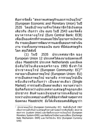คือการจัดตั้ง “สหภาพเศรษฐกิจและการเงิ นยุ โรป”
(European Economic and Monetary Union) ในปี
2535 โดยมี เ ป้ า หมายที่ จ ะให้ ส มาชิ ก ใช้ เ งิ น สกุ ล
เดี ย วกั น เรี ย กว่ า เงิ น euro ในปี 2543 และจั ด ตั้ ง
ธ นา คา ร ก ลา งยุ โ ร ป (Euro Central Bank: ECB)
เพื่อเป็นองค์กรที่กำา หนดและใช้นโยบายการเงินร่วม
กัน รายละเอียดการพัฒนาการและขันตอนการดำาเนิน ้
งาน รวมทั้งบทบาทของเงิ น euro ที่มีต่ อ เศรษฐกิจ
โลก สรุปได้ดงนี้   ั
          (1) ในปี 2535 ประเทศสมาชิ ก ของ
European Union 12 ประเทศได้ ลงนามข้ อ ตกลงที่
เมื อ ง Maastricht ประเทศ Netherlands และมี ผ ล
บั ง คั บ ใ ช้ ใ น เ ดื อ น พ ฤ ศ จิ ก า ย น 1993 ซึ่ ง ทำา ใ ห้
ป ร ะ ช า ค ม ยุ โ ร ป (European Community: EC)23
กลายมาเป็นสหภาพยุ โ รป (European Union: EU)
การเป็ น สหภาพยุ โ รป หมายถึ ง การรวมยุ โ รปเป็ น
ห นึ่ ง เดี ย ว หรื อ เรียกว่ า เป็นตลาดเดียว (Single
Market) การรวมตั ว เป็ น ตลาดเดี ย ว หมายความว่ า
ข้ อ กี ด กั น ระหว่ า งประเทศทางเศรษฐกิ จ ถู ก ยกเลิ ก
ประชากร สิ น ค้ า และเงิ น ทุ น สามารถเคลื่ อ นย้ า ย
ระหว่างประเทศอย่างเสรีไม่ มีข้อจำา กัดด้านศุลกากร
ข้อตกลง Maastricht ยังได้เห็ นชอบสนธิสัญญาว่า
23
      ประชาคมยุ โ รป (European Community: EC) จั ด ตั้ ง ขึ้ น ในปี 1967
     เป็ น การรวมตั ว กั น ทางเศรษฐกิ จ ทางด้ า นศุ ล กากรคื อ จั ด ตั้ ง สหภาพ
     ศุ ล กากร (custom Union) และจั ด ตั้ ง ระบบการเงิ น ยุ โ รป (European
     Monetary System-EMS) และจัดตั้งกลไกอัตราแลกเปลี่ยน (Exchange
     Rate Mechanism- ERM) แ ล ะ ไ ด้ ใ ช้ เ งิ น ECU (European Currency
     Unit)
 