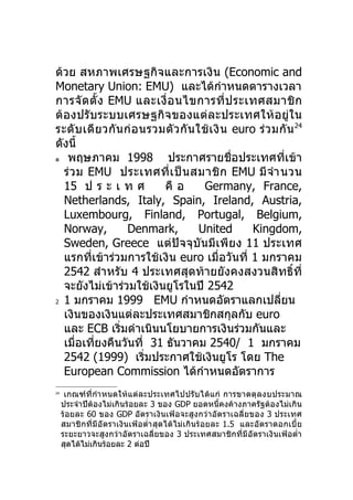 ด้วย สหภาพเศรษฐกิจและการเงิน (Economic and
Monetary Union: EMU) และได้กำาหนดตารางเวลา
การจั ด ตั้ ง EMU และเงื่ อ นไขการที่ ป ระเทศสมาชิ ก
ต้องปรับระบบเศรษฐกิจของแต่ละประเทศให้ อยู่ใน
ระดั บ เดี ย วกั น ก่ อ นรวมตั ว กั น ใช้ เ งิ น euro ร่ ว มกั น 24
ดังนี้
ด พฤษภาคม 1998              ประกาศรายชือประเทศที่เข้า
                                                 ่
  ร่ ว ม EMU ประเทศที่ เ ป็ น สมาชิ ก EMU มี จำา นวน
  15 ป ร ะ เ ท ศ            คื อ        Germany, France,
  Netherlands, Italy, Spain, Ireland, Austria,
  Luxembourg, Finland, Portugal, Belgium,
  Norway,           Denmark,           United        Kingdom,
  Sweden, Greece แต่ปัจจุบันมีเพี ยง 11 ประเทศ
  แรกที่เข้าร่วมการใช้เงิน euro เมื่อวันที่ 1 มกราคม
  2542 สำาหรับ 4 ประเทศสุดท้ายยังคงสงวนสิทธิ์ที่
  จะยังไม่เข้าร่วมใช้เงินยูโรในปี 2542
2 1 มกราคม 1999           EMU กำาหนดอัตราแลกเปลียน          ่
  เงินของเงินแต่ละประเทศสมาชิกสกุลกับ euro
  และ ECB เริ่มดำาเนินนโยบายการเงินร่วมกันและ
  เมื่อเที่ยงคืนวันที่ 31 ธันวาคม 2540/ 1 มกราคม
  2542 (1999) เริ่มประกาศใช้เงินยูโร โดย The
  European Commission ได้กำาหนดอัตราการ
24
      เกณฑ์ที่กำา หนดให้แต่ละประเทศไปปรั บได้แ ก่ การขาดดุ ล งบประมาณ
     ประจำาปีต้องไม่เกินร้อยละ 3 ของ GDP ยอดหนี้คงค้างภาครัฐต้องไม่เกิน
     ร้อยละ 60 ของ GDP อัตราเงินเฟ้อจะสูงกว่า อัตราเฉลี่ยของ 3 ประเทศ
     สมาชิกที่มีอั ตราเงิน เฟ้อตำ่า สุดได้ไ ม่เกินร้ อ ยละ 1.5 และอัตราดอกเบี้ ย
     ระยะยาวจะสูงกว่าอัตราเฉลี่ยของ 3 ประเทศสมาชิกที่มีอัตราเงินเฟ้อตำ่า
     สุดได้ไม่เกินร้อยละ 2 ต่อปี
 