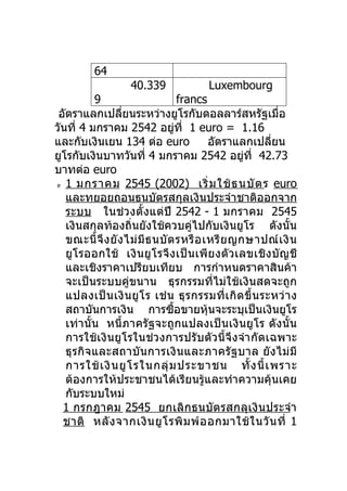 64
                     40.339               Luxembourg
          9                           francs
 อัตราแลกเปลียนระหว่างยูโรกับดอลลาร์สหรัฐเมือ
                   ่                                             ่
วันที่ 4 มกราคม 2542 อยูที่ 1 euro = 1.16
                                    ่
และกับเงินเยน 134 ต่อ euro                   อัตราแลกเปลียน    ่
ยูโรกับเงินบาทวันที่ 4 มกราคม 2542 อยูที่ 42.73         ่
บาทต่อ euro
e 1 มกราคม 2545 (2002)                    เริ่ ม ใช้ ธ นบั ต ร euro
   และทยอยถอนธนบัตรสกุลเงินประจำาชาติออกจาก
   ระบบ ในช่ว งตั้งแต่ปี 2542 - 1 มกราคม 2545
   เงินสกุลท้องถิ่นยังใช้ควบคู่ไปกับเงินยูโร ดังนั้น
   ขณะนี้ จึ ง ยั ง ไม่ มี ธ นบั ต รหรื อ เหรี ย ญกษาปณ์ เ งิ น
   ยูโรออกใช้ เงินยู โรจึ ง เป็ นเพี ย งตั ว เลขเชิ งบั ญชี
   และเชิงราคาเปรียบเทียบ การกำาหนดราคาสินค้า
   จะเป็นระบบคู่ขนาน ธุรกรรมที่ไม่ใช้เงินสดจะถูก
   แปลงเป็ น เงิ น ยู โ ร เช่ น ธุ ร กรรมที่ เ กิ ด ขึ้ น ระหว่ า ง
   สถาบันการเงิน การซือขายหุ้นจะระบุเป็นเงินยูโร
                                  ้
   เท่านั้น หนี้ภาครัฐจะถูกแปลงเป็นเงินยูโร ดังนั้น
   การใช้เงินยูโรในช่ว งการปรับตัวนี้จึงจำา กัดเฉพาะ
   ธุรกิจและสถาบันการเงิ นและภาครั ฐบาล ยั งไม่ มี
   การใช้ เ งิ น ยู โ รในกลุ่ ม ประขาชน ทั้ ง นี้ เ พราะ
   ต้องการให้ประชาชนได้เรียนรู้และทำาความคุ้นเคย
   กับระบบใหม่
  1 กรกฎาคม 2545 ยกเลิกธนบัต รสกลุเงิ นประจำา
  ชาติ หลั ง จากเงิ น ยู โ รพิ ม พ์ อ อกมาใช้ ใ นวั น ที่ 1
 