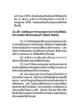 มกราคม 2545 เงิ น สกุ ล ท้อ งถิ่ น ยั งคงใช้ ไ ด้ ต่ อ ไป
  อี ก 6 เ ดื อ น ห ลั ง จ า ก นั้ น คื อ ห ลั ง จ า ก วั น ที่ 1
  กรกฎาคม 2545 เงินสกุลท้องถิ่นจะถูกยกเลิกโดย
  สินเชิง
    ้

11.10 ผลดีของการรวมกลุมทางการเงินทีมต่อ
                        ่          ่ ี
ประเทศสมาชิกในกลุมยุโร (Euro Zone)
                 ่

          (1) การใช้ เ งิ นสกุ ล เดี ย วจะช่ ว ยลดตนทุ น ใน
การทำาธุรกิจระหว่างกันในกลุม ทังนี้เพราะไม่ตองเสีย
                                       ่   ้                 ้
ค่า ธรรมเนี ย มในการแลกเปลี่ย นเงิ น ข้ า มสกุ ล และ
เป็นการสนับ สนุนการเคลื่ อ นย้า ยเงิ นทุ น สิ นค้า และ
บริการ และแรงงาน ทีเปิดเสรีภายในกลุ่ม
                            ่
          (2) ข จั ด ค ว า ม เ สี่ ย ง อั น เ นื่ อ ง ม า จ า ก ก า ร
ผันผวนเรื่องอัตราแลกเปลียนในกลุม่             ่
          (3) จะทำา ให้ ข นาดของตลาดเงิ น และตลาด
ทุนในกลุมมีขนาดใหญ่อันจะเป็นการเอืออำานวยความ
              ่                                     ้
สะดวกและลดต้นทุนในการระดมทุน
          (4) ขนาดของตลาดจะใหญ่ ก่ อ ให้ เ กิ ด การ
ประหยัดจากขนาด เปิ ด โอกาสให้ ผู้ผลิ ต ในกลุ่ ม นี้ มี
ตลาด ขนาดใหญ่รองรับและประกอบกับต้นทุนการ
ผลิตลดลง เช่ น ไม่ต้ อ งเสี ย ต้ นทุ นการแลกเปลี่ย น
สกุลเงินกลับไปกลับมา ประกอบกับการเคลื่อนย้าย
เงิ น ทุ น เป็ น ไปอย่ า งเสรี เป็ น ต้ น สิ่ ง เหล่ า นี้ จ ะเป็ น
ปัจจัยเกือหนุนประการหนึ่งทีจะกระตุนการเติบโตของ
            ้                        ่          ้
ประเทศสมาชิกในกลุม        ่
 