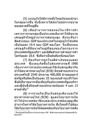 (5) แรงจูงใจให้มีการหลั่งไหลเงินทุนเข้ามา
ในกลุ่ ม มากขึ้ น ทั้ ง นี้ เ พราะได้ ป ระโยชน์ จ ากขนาด
ของตลาดทีใหญ่ขึ้น
               ่
           (6) เพิ่ ม อำา นาจการต่ อ รองในเวที ก ารค้ า
เพราะการรวมกลุ่ ม เป็ น ประเทศเดี ย วทำา ให้ มี ข นาด
เศรษฐกิ จ ใหญ่ อำา นาจการต่ อ รองสู ง ดั ง จะเห็ น ว่ า
สั ด ส่ ว นของ GDP ของประเทศในกลุ่ ม ยู โ รโซนคิ ด
เป็น ร้อยละ 19.4 ของ GDP ของโลก จึ ง เป็ น ระบบ
เศรษฐกิ จ ที่ มี ข นาดใหญ่ ที่ ส องของโลกรองจาก
ประเทศสหรัฐอเมริกา และมีสัดส่วนการค้าต่อการค้า
โลกร้อยละ 18.6 ซึงถือว่าเป็นอันดับหนึ่งของโลก
                          ่
           (7) ป้ อ งกั น การถู ก โจมตี ค่ า เงิ น ของแต่ ล ะ
ประเทศ ซึ่ ง เคยเกิ ด ขึ้ น ในต้ น ทศวรรษที่ 1990
เนื่ อ งจากการรวมประเทศและใช้ เ งิ น สกลุ เ ดี ย วกั น
ทำาให้ธนาคารกลางยุโรป (ECB) มีทุนสำารองระหว่าง
ประเทศในปี 2540 ประมาณ 400,000 ล้านดอลลาร์
สหรั ฐ หรือ คิด เป็ น ร้อ ยละ 25 ของทุ นสำา รองทั่ ว โลก
ซึ่งมีปริมาณมากเมื่อเทียบกับประเทศสหรัฐอเมริกา
และญี่ปุ่นซึ่ง มีทุนสำา รองประมาณร้ อ ยละ 4 และ 13
ตามลำาดับ25
           (8) การรวมกั น เป็ น เงินสกุ ล เดี ย วและให้
ธนาคารกลางยุ โ รป (ECB) ดู แ ลนโยบายการเงิ น
ทำา ให้ ป ระเทศสมาชิ ก แต่ ล ะประเทศต้ อ งสู ญ เสี ย
อำา นาจในการใช้นโยบายการเงิ น ซึ่งโดยทั่วไปต้อง
ใช้นโยบายการเงินให้สอดคล้องกับนโยบายการคลัง
25
  ตัวเลขทุนสำารองนี้นำามาจากรายงานของ IMF ซึงพิจารณาแต่เฉพาะเงินสกุลหลักไม่
                                            ่
นับทองคำา
 