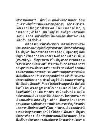 ปริวรรตเงินตรา เพื่อเป็นแหล่งให้มีการแลกเปลี่ยน
เงินตราหรือซือขายเงินตราสกุลต่างๆ ตลาดปริวรรต
                     ้
เ งิ น ต ร า นี้ มี อ ยู่ ทุ กป ร ะ เ ท ศ โ ด ย มี ต ล า ด ใ ห ญ่ ๆ
กระจายอยู่ทั่วโลก เช่ น ในยุโรป สหรัฐอเมริก าและ
เอเซีย ตลาดเหล่านี้เชื่อมโยงกันและเปิดทำา งานต่อ
เนื่องกัน 24 ชัวโมง    ่
           ตลอดระยะเวลาที่ผ่านมา ตลาดเงินระหว่าง
ประเทศต้องเผชิญกับปัญหาหลายๆ ประการที่สำาคัญ
คือ ปัญหาเรื่องการขาดสภาพคล่อง (Liquidity) และ
ปั ญ ห า เ รื่ อ ง ก า ร ผั น ผ ว น ข อ ง อั ต ร า แ ล ก เ ป ลี่ ย น
(Volatility) ปัญ หาแรก เป็ น ปั ญ หาการขาดแคลน
“เงิ น ระหว่ า งประเทศ” ที่ จ ะรองรั บ การค้ า และการ
ลงทุนระหว่า งประเทศที่ ข ยายตั ว รวมทั้ ง เพื่ อ สนอง
ตอบความต้องการของประเทศทีขาดดุลการชำาระเงิน ่
ทั้งนี้เนื่องจาก เงินตราสกุลหลักที่ยอมรับกันระหว่าง
ประเทศมี น้ อ ยสกุ ล ส่ ว นใหญ่ ใ ช้ เ งิ น ดอลลาร์ ส หรั ฐ
ซึ่งเป็นเงินที่ยอมรับกันแต่ไม่มีอะไรหนุนหลัง คือไม่มี
ข้ อ บั ง คั บ ท า ง ก ฎ ห ม า ย ใ น ก า ร แ ล ก เ ป ลี่ ย น เ ป็ น
สินทรัพย์ที่มีค่า เช่น ทองคำา เหมือนในอดีต ดังนั้น
อุปทานของเงินดอลลาร์จึงเกิดจากนโยบายทางการ
เงิ น ของประเทศสหรั ฐ อเมริ ก า เมื่ อ การค้ า และการ
ลงทุนระหว่างประเทศขยายตัวตามการเจริญก้าวหน้า
และการเปิดประเทศทั่วโลก ปริมาณเงินดอลลาร์ที่
จะรองรั บ ธุ ร กรรมเหล่ า นี้ จึ งไม่ ค่ อ ยเพี ย งพอ ปั ญ หา
ประการที่สอง คือการผันผวนของอัตราแลกเปลี่ยน
ซึ่ ง เป็ น อุ ป สรรคอย่ า งยิ่ ง ต่ อ การค้ า ระหว่ า งประเทศ
 