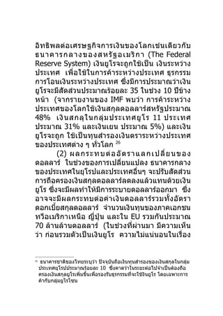 อิ ท ธิ พ ลต่ อ เศรษฐกิ จ การเงิ น ของโลกเช่ น เดี ย วกั บ
ธนา คา ร กลา งข องส ห รัฐอ เม ริกา (The Federal
Reserve System) เงินยูโรจะถูกใช้เป็น เงินระหว่าง
ประเทศ เพื่อใช้ในการค้า ระหว่า งประเทศ ธุ ร กรรม
การโอนเงินระหว่างประเทศ ซึ่งมีการประมาณว่าเงิน
ยูโรจะมีสัดส่วนประมาณร้อยละ 35 ในช่วง 10 ปีข้าง
หน้า (จากรายงานของ IMF พบว่ า การค้ า ระหว่ า ง
ประเทศของโลกใช้เงินสกุลดอลลาร์สหรัฐประมาณ
48% เงิ น สกลุ ใ นกลุ่ ม ประเทศยู โ ร 11 ประเทศ
ประมาณ 31% และเงินเยน ประมาณ 5%) และเงิน
ยูโรจะถูก ใช้เป็นทุนสำา รองเงิ นตราระหว่า งประเทศ
ของประเทศต่าง ๆ ทัวโลก 26   ่
             (2) ผ ล ก ร ะ ท บ ต่อ อั ต ร า แ ล ก เ ป ลี่ ย น ข อ ง
ดอลลาร์ ในช่วงของการเปลี่ยนแปลง ธนาคารกลาง
ของประเทศในยุโรปและประเทศอื่นๆ จะปรับสัดส่วน
การถือครองเงินสกุลดอลลาร์ลดลงแล้วแทนด้วยเงิน
ยูโร ซึงจะมีผลทำาให้มการระบายดอลลาร์ออกมา ซึง
         ่                    ี                                   ่
อาจจะมี ผ ลกระทบต่ อ ค่ า เงิ น ดอลลาร์ ร วมทั้ ง อั ต รา
ดอกเบียสกุลดอลลาร์ จำานวนเงินทุนของภาคเอกชน
           ้
ทวีอเมริกาเหนือ ญี่ปุ่ น และใน EU รวมกันประมาณ
70 ล้านล้านดอลลาร์ (ในช่วงที่ผ่านมา มีความเห็น
ว่า ก่อนรวมตัวเป็นเงินยูโร ความไม่แน่นอนในเรื่อง


26
      ธนาคารชาติของไทยระบุวา ปัจจุบันถือเงินทุนสำารองของเงินสกุลในกลุ่ม
                               ่
     ประเทศยุโรปประมาณร้อยละ 10 ซึ่งคาดว่าในระยะต่อไปจำาเป็นต้องถือ
     ครองเงินสกุลยูโรเพิ่มขึนเพือรองรับธุรกรรมที่จะใช้งินยูโร โดยเฉพาะการ
                            ้    ่
     ค้ากับกลุ่มยูโรโซน
 