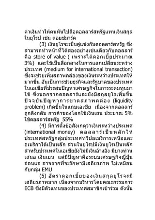 ค่าเงินทำาให้คนหันไปถือดอลลาร์สหรัฐแทนเงินสกุล
ในยุโรป เช่น ดอยช์มาร์ค
           (3) เงินยูโรจะเป็นคู่แข่งกับดอลลาร์สหรัฐ ซึ่ง
สามารถทำา หน้าที่ได้สองอย่างเช่นเดียวกับดอลลาร์
คื อ store of value ( เพราะได้ ด อกเบี้ ย ประมาณ
3%) และใช้เป็นสื่อกลางในการแลกเปลี่ยนระหว่าง
ประเทศ (medium for international transaction)
ซึ่งจะช่วยเพิ่มสภาพคล่องของเงินระหว่างประเทศให้
มากขึ้น อันเป็นการช่วยธุรกิจและรัฐบาลของประเทศ
ในเอเซียที่ประสบปัญหาเศรษฐกิจในการระดมทุนมา
ใช้ ซึ่ ง นอกจากดอลลาร์ แ ละยั ง มี ส กุ ล ยู โ รเพิ่ ม ขึ้ น
ปั จ จุ บั น ปั ญ ห า ก า ร ข า ด ส ภ า พ ค ล่ อ ง (liquidity
problem) เกิดขึ้นในแถบเอเซีย เนื่องจากดอลลาร์
ถูกดึงกลับ การค้าของโลกใช้เงินเยน ประมาณ 5%
ใช้ดอลลาร์สหรัฐ 55%
           (4) มีการตั้งข้อสังเกตุว่าเงินระหว่างประเทศ
(international money) ด อ ล ล า ร์ เ ป็ น ห ลั ก ใ ห้
ประเทศสหรั ฐกลุ่ม ประเทศทวี ป อเมริ ก ารเหนื อ และ
อเมริกาใต้เป็นหลัก ส่วนในยุ โรปมี เงิ นยู โรเป็ นหลั ก
สำาหรับประเทศในเอเซียยังไม่มีเงินอ้างอิง มีบางท่าน
เสนอ เงิน เยน แต่มี ปั ญหาคื อ ระบบเศรษฐกิจญี่ ปุ่ น
อ่อนแอ อาจยากที่จะรัก ษามี เสถี ย รภาพ ไม่ เหมื อ น
กับกลุม EMU
        ่
           (5) อั ต ร า ด อ ก เ บี้ ย ข อ ง เ งิ น ส กุ ล ยู โ ร จ ะ มี
เสถียรภาพมาก เนื่อ งจากบริหารโดยคณะกรรมการ
ECB ซึ่งมีตัวแทนของประเทศสมาชิกเข้าร่วม ดังนั้น
 