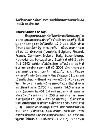 จึงเป็นการยากทีจะมีการปรับเปลี่ยนอัตราดอกเบี้ยดัง
               ่
เช่นที่แยกประเทศ

ผลกระทบต่อตลาดทุน
         ปัจจุบันนักลงทุนทั่วโลกมักจะเลือกลงทุนใน
ตลาดทุนและตลาดพั นธบั ต รในประเทศสหรั ฐ ซึ่ง มี
มูลค่าตลาดสูงสุดในโลกถึ ง 12.9 และ 10.9 ล้า น
ล้ า นดอลลาร์ส หรั ฐ ตามลำา ดั บ เมื่ อ ประเทศกลุ่ ม
ยุ โ รป 11 ประเทศ ( Austria, Belgium, Finland,
France, Germany, Ireland, Italy, Luxembourg,
Netherlands, Portugal and Spain) เริ่ ม ใช้ เ งิ น ยู โ ร
ต้นปี 2542 แต่ยังคงใช้เงินคู่ขนานกับเงินสกุลยุโรป
ข อ ง แ ต่ ล ะ ป ร ะ เ ท ศ จ น ถึ ง ปี 2002 เ งิ น ส กุ ล ข อ ง
ประเทศต่างๆ จะถูกยกเลิก พร้อมกับการรวมตัวของ
ตลาดหลักทรัพย์และตลาดพันธบัตรของ 11 ประเทศ
เป็นหนึ่งเดียว จะมีมูลค่าตลาดสูงเป็นอันดับสองของ
โลก โดยตลาดหลั ก ทรั พ ย์ ข องยุ โ รปจะมี บ ริ ษั ท จด
ทะเบี ย นจำา นวน 2,700 ราย มู ล ค่ า 94.5 ล้ า นล้ า น
บาท (ของสหรัฐ 451.5 ล้า นล้า นบาท) ส่ว นตลาด
พั น ธบั ต รมี มู ล ค่ า ตลาด 259 ล้ า นล้ า นบาท (ของ
สหรั ฐ มี มู ล ค่ า 381.5 ล้ า นล้ า นบาท) ซึ่ ง ถ้ า รวม
ประเทศสมาชิก 4 ประเทศที่เหลือของสหภาพยุโรป
(EU) โดยเฉพาะอังกฤษจะทำา ให้ ข นาดตลาดเพิ่ ม
ขึ้ น (อี ก 3 ประเทศได้ แ ก่ สวี เ ดน กรี ซ เดนมาร์ ก
สำาหรับประเทศที่คาดว่าจะเข้าร่วมต่อไปคือ สาธารณ
รัฐเชค โปแลนด์ และฮังการีในปี 2002) นักลงทุน
 