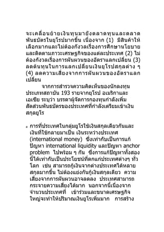 จะเคลื่ อ นย้ า ยเงิ น ทุ น มายั ง ตลาดทุ น และตลาด
พันธบัตรในยุโรปมากขึ้น เนื่ องจาก (1) มีสินค้า ให้
เลื อกมากและไม่ต้อ งกั งวลเรื่ อ งการศึ ก ษานโยบาย
และติดตามภาวะเศรษฐกิจของแต่ละประเทศ (2) ไม่
ต้องกังวลเรื่องการผันผวนของอัตราแลกเปลี่ยน (3)
ลดต้ น ทุ น ในการแลกเปลี่ ย นเงิ น ยุ โ รปสกุ ล ต่ า ง ๆ
(4) ลดความเสี่ ย งจากการผั น ผวนของอั ต ราแลก
เปลียน
     ่
       จากการสำารวจความคิดเห็นของนักลงทุน
ประเภทสถาบัน 193 รายจากยุโรป อเมริกาและ
เอเซีย ระบุวา บรรดาผูจดการกองทุนกำาลังเพิ่ม
             ่            ้ ั
สัดส่วนพันธบัตรของประเทศทีกำาลังเตรียมเข้าเงิน
                                  ่
สกุลยูโร

ส   การทีประเทศในกลุ่มยูโรใช้เงินสกุลเดียวกันและ
           ่
    เงินที่ใช้กลายมาเป็น เงินระหว่างประเทศ
    (international money) ซึงเท่ากับเป็นการแก้
                                  ่
    ปัญหา international liquidity และปัญหา anchor
    problem ไปพร้อม ๆ กัน ซึงการแก้ปญหาทังสอง
                                    ่     ั   ้
    นีได้เท่ากับเป็นประโยชน์ทตกแก่ประเทศต่างๆ ทัว
      ้                        ี่                ่
    โลก เช่น สามารถกูเงินจากต่างประเทศได้หลาย
                        ้
    สกุลมากขึน ไม่ตองแย่งกันกู้เงินสกุลเดียว ความ
               ้      ้
    เสียงจากการผันผวนอาจลดลง ประเทศสามารถ
        ่
    กระจายความเสียงได้มาก นอกจากนีเนื่องจาก
                    ่                   ้
    จำานวนประเทศที่ เข้าร่วมและขนาดเศรษฐกิจ
    ใหญ่จะทำาให้ปริมาณเงินยูโรเพิ่มมาก การสร้าง
 