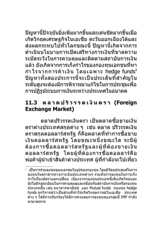 ปัญหานี้ปัจจุบันยิ่งเพิ่มมากขึนและเด่นชัดมากขึ้นเมื่อ
                              ้
เกิดวิกฤตเศรษฐกิจในเอเซีย ตะวันออกเฉียงใต้และ
ส่งผลกระทบไปทั่วโลกขณะนี้ ปัญหานี้ เกิดจากการ
ดำา เนินนโยบายการเปิด เสรีท างการเงิ นที่ ข าดความ
ระมัดระวังในการควบคุมและติดตามสถาบันการเงิน
แล้ว ยังเกิดจากการเก็งกำาไรของกองทุนเอกชนที่หา
กำา ไรจากการค้ า เงิ น โดยเฉพาะ hedge funds4
ปั ญ หาทั้ ง สองประการนี้ จ ะเป็ น ประเด็ น ที่ สำา คั ญ ใน
ระดับสูงจะต้องมีการพิจารณาแก้ไขในการประชุมเพือ            ่
การปฏิรประบบการเงินระหว่างประเทศในอนาคต
         ู

11.3 ต ล า ด ป ริ ว ร ร ต เ งิ น ต ร า (Foreign
Exchange Market)

        ตลาดปริว รรตเงิ น ตรา เป็ นตลาดซื้อ ขายเงิ น
ตราต่างประเทศสกุลต่าง ๆ เช่น ตลาด ปริวรรตเงิน
ตราสกุลดอลลาร์ส หรั ฐ ก็ คือ ตลาดที่ทำา การซื้อ ขาย
เงิ น ดอลลาร์ ส หรั ฐ โดยขณะหนึ่ ง ขณะใด จะมี ผู้
ต้ อ งการซื้ อ ดอลลาร์ ส หรั ฐ และผู้ ที่ ต้ อ งขายเงิ น
ดอลลาร์ ส หรั ฐ โดยผู้ ที่ ต้ อ งการซื้ อ ดอลลาร์ คื อ
พ่อค้าผูนำาเข้าสินค้าต่างประเทศ ผู้ทกำาลังจะไปเทียว
        ้                            ี่             ่
4
     เป็นการร่วมลงทุนของเอกชนในรูปของกองทุน โดยมีวัตถุประสงค์ในการ
    ลงทุน ในตราสารทางการเงิน ประเภทต่า งๆ รวมทั้ ง การลงทุ น ในการเก็ง
    กำา ไรเรื่องอัตราแลกเปลี่ยน เนื่องจากกองทุนประเภทนี้เพิ่งเกิดใหม่และ
    ยังไม่มีกฎระเบียบในการควบคุมดูแลเหมือนกับสถาบันการเงินหรือกองทุน
    ประเภทอื่น เช่น ธนาคารพาณิช ย์ และ Mutual funds กองทุน hedge
    funds ถูกวิจารณ์ว่าเป็นส่วนที่ทำา ให้เกิดวิกฤตการณ์ใ นเอเซีย ประเทศ
    ต่าง ๆ ได้มีการเรียกร้องให้มีการควบคุมการลงทุนของกลุ่มนี้ IMF กำา ลัง
    หามาตรการ
 