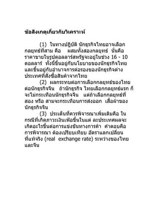 ข้อสังเกตุเกียวกับวิเคราะห์
             ่

           (1) ในทางปฎิบติ นักธุรกิจไทยอาจเลือก
                           ั
กลยุทธ์ทสาม คือ ผสมทังสองกลยุทธ์ นั่นคือ
             ี่                ้
ราคาขายในรูปดอลลาร์สหรัฐจะอยูในช่วง 16 - 10
                                    ่
ดอลลาร์ ทังนี้ขึ้นอยูกบนโยบายของนักธุรกิจไทย
                     ้ ่ ั
และขึนอยูกบอำานาจการต่อรองของนักธุรกิจต่าง
      ้          ่ ั
ประเทศทีสงซือสินค้าจากไทย
                ่ ั่ ้
           (2) ผลกระทบต่อการเลือกกลยุทธ์ของไทย
ต่อนักธุรกิจจีน ถ้านักธุรกิจ ไทยเลือกกลยุทธ์แรก ก็
จะไม่กระเทือนนักธุรกิจจีน แต่ถ้าเลือกกลยุทธ์ที่
สอง หรือ สามจะกระเทือนการส่งออก เสือผ้าของ้
นักธุรกิจจีน
           (3) ประเด็นทีควรพิจารณาเพิ่มเติมคือ ใน
                         ่
กรณีทเกิดภาวะเงินเฟ้อขึนในแต่ ละประเทศผลจะ
        ี่                   ้
เกิดอะไรขึนต่อการแข่งขันทางการค้า คำาตอบคือ
                  ้
การพิจารณา ต้องเปรียบเทียบ อัตราแลกเปลียน    ่
ทีแท้จริง (real exchange rate) ระหว่างของไทย
  ่
และจีน
 