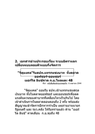 2. เอกสารอ่านประกอบเรื่อง ระบบอัตราแลก
เปลียนแบบลอยตัวแบบกึงจัดการ
    ่               ่

 "จัตมงคล"รับธปท.แทรกแซงบาท ทังตลาด
     ุ                             ้
               ออฟชอร์-ออนชอร์
       เมอร์รล ลินช์คาด ก.ย.ไหลแตะ 48
             ิ
                    ที่มา หนังสือพิมพ์กรุงเทพธุรกิจ 6 เมษายน 2544


        "จัตุมงคล" ยอมรับ ธปท.เข้าแทรกแซงสกุล
เงินบาท ทังในตลาดออฟชอร์ และออนชอร์เพื่อลด
            ้
แรงผันผวนของค่าบาททีเคลือนไหวเร็วเกินไป โดย
                        ่   ่
เข้าดำาเนินการในตลาดลอนดอนถึง 2 ครั้ง พร้อมส่ง
สัญญาณเข้าจัดการอีกหากจำาเป็น เผยรายงานนายก
รัฐมนตรี และ รมว.คลัง ให้รับทราบแล้ว ด้าน "เมอร์
ริล ลินช์" คาดเดือน ก.ย.พุงถึง 48
                          ่
 