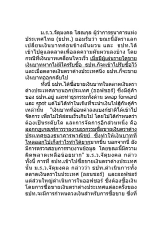 ม.ร.ว.จัตุมงคล โสณกุล ผู้ว่าการธนาคารแห่ง
ประเทศไทย (ธปท.) ยอมรั บ ว่ า ขณะนี้ อั ต ราแลก
เปลี่ ย นเงิ น บาทค่ อ นข้ า งผั น ผวน และ ธปท.ได้
เข้ า ไปดู แ ลตลาดเพื่ อ ลดความผั น ผวนลงบ้ า ง โดย
กรณีที่เงินบาทเคลื่อนไหวเร็ว เมื่อมีผู้เล่นรายใดขาย
เงินบาทหากไม่มใครรับซือ ธปท.ก็จะเข้าไปรับซือไว้
                     ี         ้                      ้
และเมื่อตลาดเงินตราต่างประเทศนิ่ง ธปท.ก็จะขาย
เงินบาทออกกลับไป
         ทังนี้ ธปท.ได้ซอขายเงินบาทในตลาดเงินตรา
           ้              ื้
ต่างประเทศภายนอกประเทศ (ออฟชอร์ ) ซึ่ ง มี คู่ ค้ า
ของ ธปท.อยู่ และทำาธุรกรรมทังด้าน swap forward
                                   ้
และ spot แต่ไม่ได้ทำา ในเชิงที่จะนำา เงินไปสู้กับคู่ค้า
เหล่านั้น "เงินบาทที่ออนค่าลงแบงก์ชาติได้เข้าไป
                             ่
จัดการ เพื่อไม่ให้อ่อนเร็วเกินไป โดยไม่ได้กำาหนดว่า
ต้ อ งเป็ น ระดั บ ใด และการจั ด การอี ก ส่ ว นหนึ่ ง คื อ
ออกกฎเกณฑ์การรายงานธุรกรรมซือขายเงินตราต่าง
                                      ้
ประเทศของธนาคารพาณิ ช ย์ ซึ่ ง ทำา ให้ เ งิ น บาทที่
ไหลออกไปเก็งกำาไรทำาได้ยากมากขึน นอกจากนี้ ยัง
                                        ้
มีการตรวจสอบการรายงานข้อมูล โดยขณะนี้มีความ
ผิ ด พลาดเหลื อ น้ อ ยมาก" ม.ร.ว.จั ตุ ม งคล กล่ า ว
ทั้งนี้ การที่ ธปท.เข้าไปซื้อขายเงินตราต่างประเทศ
นั้ น ม.ร.ว.จั ตุ ม งคล กล่ า วว่ า ธปท.ดำา เนิ น การทั้ ง
ตลาดเงินตราในประเทศ (ออนชอร์) และออฟชอร์
แต่ ส่ว นใหญ่ ดำา เนิ น การในออฟชอร์ ซึ่ ง ต้ อ งซื้ อ เงิ น
โดยการซื้ อ ขายเงิ น ตราต่ า งประเทศแต่ ล ะครั้ ง ของ
ธปท.จะมีการกำา หนดวงเงินสำา หรับการซื้อขาย ซึ่งที่
 