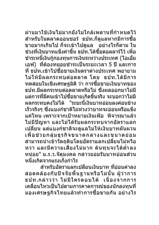 ผ่ า นมาใช้ เ งิ น ไม่ ม ากยั ง ไม่ ใ กล้ เ พดานที่ กำา หนดไว้
สำา หรับในตลาดออนชอร์ ธปท.ก็ดูแลหากมีการซื้อ
ขายมากเกินไป ก็จะเข้าไปดูแล อย่างไรก็ตาม ใน
ช่วงทีเงินบาทแข็งค่าขึ้น ธปท.ได้ซอดอลลาร์ไว้ เพื่อ
         ่                                      ื้
ชำาระหนี้เงินกูกองทุนการเงินระหว่างประเทศ (ไอเอ็ม
                    ้
เอฟ) ที่ต้องทยอยชำา ระเป็นระยะเวลา 5 ปี และการ
ที่ ธปท.เข้าไปซื้อขายเงินตราต่างประเทศ พยายาม
ไม่ ใ ห้ มี ผ ลกระทบต่ อ ตลาด โดย ธปท.ได้ มี ก าร
ทดสอบในเชิงเศรษฐมิติ ว่า การซื้อขายเงินบาทของ
ธปท.มีผลกระทบต่อตลาดหรือไม่ ซึ่งผลออกมาไม่มี
แต่การทีมคนเข้าไปซือขายเกิดขึนจริง จะบอกว่าไม่มี
             ่ ี                ้            ้
ผลกระทบคงไม่ได้ "ระยะนี้เงินบาทอ่อนลงค่อนข้าง
เร็วจริงๆ ซึ่งแบงก์ชาติไม่ห่วงว่าบาทจะอ่อนหรือแข็ง
แค่ไหน เพราะจากเป้าหมายเงินเฟ้อ พิจารณาแล้ว
ไม่ มี ปั ญ หา และไม่ ไ ด้ รั บ ผลกระทบจากอั ต ราแลก
เปลี่ย น แต่แ บงก์ ช าติ จ ะดู แ ลไม่ ใ ห้ เ งิ น บาทผั น ผวน
เ พื่ อ ช่ ว ย ก ลุ่ ม ธุ ร กิ จ ข น า ด ก ล า ง แ ล ะ ข น า ด ย่ อ ม
สามารถนำา เข้าวัตถุดิบโดยอัตราแลกเปลี่ยนไม่ หวือ
หวา และมี ค วามเสี่ ย งไม่ ม าก ต้ น ทุ น จะได้ ตำ่า ลง
หน่ อย" ม.ร.ว.จัตุ ม งคล กล่ า วยอมรั บ บาทอ่ อ นส่ ว น
หนึ่งเกิดจากแรงเก็งกำาไร
           สำาหรับอัตราแลกเปลี่ยนเงินบาท ทีอ่อนค่าลง     ่
สอดคล้ อ งกั บ ปั จ จั ย พื้ น ฐานหรื อ ไม่ นั้ น ผู้ ว่ า การ
ธป ท.กล่ า วว่ า ไม่ มีใ คร ตอบได้ เนื่ อง จา กกา ร
เคลื่อนไหวเป็นไปตามการคาดการณ์ของนักลงทุนที่
มองเศรษฐกิ จ ไทยแล้ ว ทำา การซื้ อ ขายกั น อย่ า งไร
 