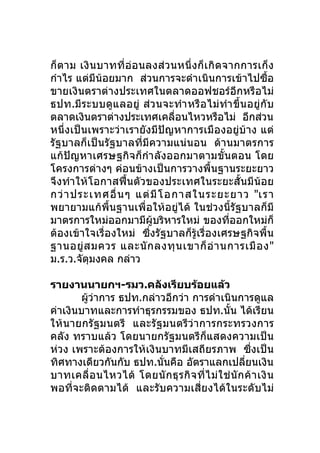 ก็ตาม เงิ นบาทที่อ่อ นลงส่ ว นหนึ่ งก็ เ กิ ด จากการเก็ ง
กำาไร แต่มีน้อยมาก ส่วนการจะดำาเนินการเข้าไปซื้อ
ขายเงินตราต่างประเทศในตลาดออฟชอร์อีกหรือไม่
ธปท.มีร ะบบดูแลอยู่ ส่ว นจะทำา หรื อ ไม่ ทำา ขึ้น อยู่ กั บ
ตลาดเงินตราต่างประเทศเคลื่อนไหวหรือไม่ อีกส่วน
หนึ่งเป็นเพราะว่าเรายังมีปัญหาการเมืองอยู่บ้าง แต่
รัฐบาลก็เป็นรัฐบาลที่มีความแน่นอน ด้านมาตรการ
แก้ปัญหาเศรษฐกิจก็กำา ลังออกมาตามขั้นตอน โดย
โครงการต่างๆ ค่อนข้างเป็นการวางพื้นฐานระยะยาว
จึงทำา ให้โอกาสฟื้นตัวของประเทศในระยะสั้นมีน้อย
กว่ า ประเทศอื่ น ๆ แต่ มี โ อกาสในระยะยาว "เรา
พยายามแก้พื้นฐานเพื่อให้อยู่ได้ ในช่วงนี้รัฐบาลก็มี
มาตรการใหม่ออกมามีผู้บริหารใหม่ ของที่ออกใหม่ก็
ต้องเข้าใจเรื่องใหม่ ซึ่งรัฐบาลก็รู้เรื่องเศรษฐกิจพื้น
ฐานอยู่ ส มควร และนั ก ลงทุ น เขาก็ อ่ า นการเมื อ ง"
ม.ร.ว.จัตุมงคล กล่าว

รายงานนายกฯ-รมว.คลังเรียบร้อยแล้ว
       ผู้ว่าการ ธปท.กล่าวอีกว่า การดำาเนินการดูแล
ค่าเงินบาทและการทำาธุรกรรมของ ธปท.นั้น ได้เรียน
ให้นายกรัฐมนตรี และรัฐมนตรีว่ าการกระทรวงการ
คลัง ทราบแล้ว โดยนายกรัฐมนตรีก็แสดงความเป็น
ห่วง เพราะต้องการให้เงินบาทมีเสถียรภาพ ซึ่งเป็น
ทิศทางเดียวกันกับ ธปท.นั่นคือ อัตราแลกเปลียนเงิน        ่
บาทเคลื่ อ นไหวได้ โดยนั ก ธุ ร กิ จ ที่ ไ ม่ ใ ช่ นั ก ค้ า เงิ น
พอที่จะติดตามได้ และรับความเสี่ยงได้ในระดับไม่
 