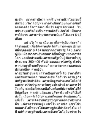 สูงนัก เขากล่า วอีกว่า ทุกฝ่ายทราบดีว่ า ในระยะนี้
สหรัฐอเมริกามีปัญหา การดำา เนินนโยบายการเงินที่
จ ะ ต้ อ ง ดึ ง อั ต ร า ด อ ก เ บี้ ย ใ ห้ อ ยู่ ร ะ ดั บ พ อ ดี ไ ม่
สนั บ สนุ น หรื อ ไม่ เ ป็ น การผลั ก ดั น เกิ น ไป เป็ น การ
ทำาได้ยาก เพราะกว่ามาตรการจะมีผลก็ใช้เวลา 6-12
เดือน
         อย่างไรก็ตาม เมื่อ เวลาที่ส หรั ฐดึ งเศรษฐกิจ
ให้ชะลอตัว เพื่อให้เศรษฐกิจไล่ทันการลงทุน ประเท
ศอื่นๆค่อนข้า งเดื อดร้ อ นมากกว่ า สหรั ฐ โดยเฉพาะ
ญีปุ่น เนื่องจากค่าเงินดอลลาร์เป็นพื้นฐานของการค้า
    ่
โลก และอีกส่วนหนึ่งเพราะสหรัฐเป็นผู้ซื้อรายใหญ่
ประมาณ 300-400 พั น ล้ า นดอลลาร์ ส หรั ฐ ดั ง นั้ น
หากเศรษฐกิจสหรัฐชะลอก็จะกระทบการส่งออกของ
ประเทศอืนๆ ส่วนญีปน
            ่             ่ ุ่
การปรั บ ตั ว รุ น แรงมาจากปั ญ หาหนี้ เ สี ย ราคาที่ ดิ น
และสิ น ทรั พ ย์ ต ก "นั ก การเงิ น เก็ ง กั น ว่ า เศรษฐกิ จ
สหรัฐจะปรับตัวดีขึ้น เพราะพื้นฐานด้านเทคโนโลยีดี
และการปรั บ ปรุ ง การเพิ่ ม พู น ประสิ ท ธิ ภ าพการใช้
วัตถุดิบ และสินค้าคงเหลือในสต็อกก็ยังดำาเนินไปได้
ดีต่อเนื่อ ง ทางด้า นหุ้ น และอสังหาริ ม ทรั พ ย์ ก็ เริ่ ม ดี
ดังนั้น เมื่อสหรัฐมีปัญหาแทนทีดอลลาร์จะอ่อนลงกับ
                                          ่
แข็งขึ้น เพราะคิดว่าสหรัฐมีปัญหาน้อยกว่าประเทศ
อื่ น แต่ ค าดว่ า จะอยู่ แ บบ นี้ ไ ม่นา นนัก แนวโน้ม
ดอลลาร์ไม่ใช่แนวโน้ ม เศรษฐกิจที่กำา ลังแข็ งใน 15
ปี แต่ที่เศรษฐกิจแข็งเพราะมีเทคโนโลยีมาช่วย ใน
 