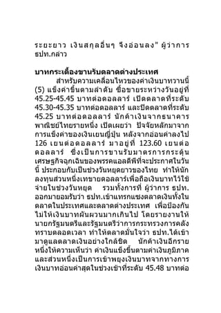 ร ะ ย ะ ย า ว เ งิ น ส กุ ล อื่ น ๆ จึ ง อ่ อ น ล ง " ผู้ ว่ า ก า ร
ธปท.กล่าว

บาทกระเตืองขานรับตลาดต่างประเทศ
                 ้
           สำาหรับความเคลื่อนไหวของค่าเงินบาทวานนี้
(5) แข็ ง ค่ า ขึ้ น ตามลำา ดั บ ซื้ อ ขายระหว่ า งวั น อยู่ ที่
45.25-45.45 บาทต่ อ ดอลลาร์ เปิ ด ตลาดที่ ร ะดั บ
45.30-45.35 บาทต่อดอลลาร์ และปิดตลาดที่ระดับ
45.25 บาทต่ อ ดอลลา ร์ นั ก ค้ า เงินจ า กธนา คา ร
พาณิชย์ไทยรายหนึ่ง เปิดเผยว่า ปัจจัยหลักมาจาก
การแข็งค่าของเงินเยนญี่ ปุ่น หลั งจากอ่อนค่าลงไป
126 เ ย น ต่ อ ด อ ล ล า ร์ ม า อ ยู่ ที่ 123.60 เ ย น ต่ อ
ด อ ล ล า ร์ ซึ่ ง เ ป็ น ก า ร ข า น รั บ ม า ต ร ก า ร ก ร ะ ตุ้ น
เศรษฐกิจฉุกเฉินของพรรคแอลดีพีทจะประกาศในวัน   ี่
นี้ ประกอบกับเป็นช่วงวันหยุดยาวของไทย ทำาให้นัก
ลงทุนส่วนหนึ่งเทขายดอลลาร์เพื่อถือเงินบาทไว้ใช้
จ่ า ยในช่ ว งวั น หยุ ด รวมทั้ ง การที่ ผู้ ว่ า การ ธปท.
ออกมายอมรับว่า ธปท.เข้าแทรกแซงตลาดเงินทั้งใน
ตลาดในประเทศและตลาดต่างประเทศ เพื่อป้องกัน
ไม่ ใ ห้ เ งิ น บาทผั น ผวนมากเกิ น ไป โดยรายงานให้
นายกรัฐมนตรีและรัฐมนตรี ว่ า การกระทรวงการคลั ง
ทราบตลอดเวลา ทำา ให้ ต ลาดมั่ นใจว่ า ธปท.ได้ เข้า
มาดู แ ลตลาดเงิ น อย่ า งใกล้ ชิ ด นั ก ค้ า เงิ น อี ก ราย
หนึ่งให้ความเห็นว่า ค่าเงินแข็งขึ้นตามค่าเงินภูมิภาค
และส่ว นหนึ่ ง เป็ น การเข้ า พยุ ง เงิ น บาทจากทางการ
เงินบาทอ่อนค่าสุดในช่วงเช้าที่ระดับ 45.48 บาทต่อ
 