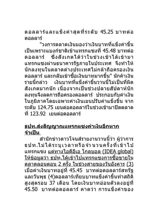 ด อล ลา ร์แ ละ แข็ ง ค่ า สุด ที่ ร ะ ดับ 45.25 บ า ทต่อ
ดอลลาร์
        "วงการตลาดเงินมองว่าเงินบาทที่แข็งค่าขึ้น
เป็นเพราะแบงก์ชาติเข้าแทรกแซงที่ 45.48 บาทต่อ
ดอลลาร์ ซึ่ ง สั ง เกตได้ ว่ า ในช่ ว งเช้ า ได้ เ ข้ า มา
แทรกแซงผ่านธนาคารรัฐภายในประเทศ จึงทำา ให้
นั ก ลงทุ น ในตลาดต่ า งประเทศไม่ ก ล้ า ถื อ ครองเงิ น
ดอลลาร์ และกลับเข้าซื้อเงินบาทมากขึ้น" นักค้าเงิน
รายนี้กล่าว เงินบาทที่แข็งค่าขึ้นวานนี้ไม่เป็นที่ผิด
สั ง เกตมากนั ก เนื่ อ งจากเป็ น ช่ ว งปลายสั ป ดาห์ นั ก
ลงทุนจึงลดการถือครองดอลลาร์ ประกอบกับค่าเงิน
ในภูมิภาคโดยเฉพาะค่าเงินเยนปรับค่าแข็งขึ้น จาก
ระดับ 124.75 เยนต่อดอลลาร์ในช่วงเช้ามาปิดตลาด
ที่ 123.92 เยนต่อดอลลาร์

ธปท.ส่งสัญญาณแทรกแซงค่าเงินอีกหาก
จำาเป็น
           สำา นักข่าวดาวโจนส์รายงานวานนี้ว่า ผู้ว่าการ
ธ ป ท .ไ ม่ ไ ด้ ร ะ บุ เ ว ล า ห รื อ จำา น ว น ค รั้ ง ที่ เ ข้ า ไ ป
แทรกแซง แต่ทางไอดีอีเอ โกลบอล (IDEA global)
ให้ข้อมูลว่า ธปท.ได้เข้าไปแทรกแซงการซื้อขายใน
ตลาดลอนดอน 2 ครั้ง ในช่วงสายของวันอังคาร (3)
เมื่อค่า เงิน บาทอยู่ที่ 45.45 บาทต่อ ดอลลาร์ ส หรั ฐ
และวันพุธ (4)ดอลลาร์เทียบบาทแข็งค่าขึ้นทำา สถิติ
สู ง สุ ด รอบ 37 เดื อ น โดยเงิ น บาทอ่ อ นตั ว ลงอยู่ ที่
45.50 บาทต่ อ ดอลลาร์ คาดว่ า การแข็ ง ค่ า ของ
 