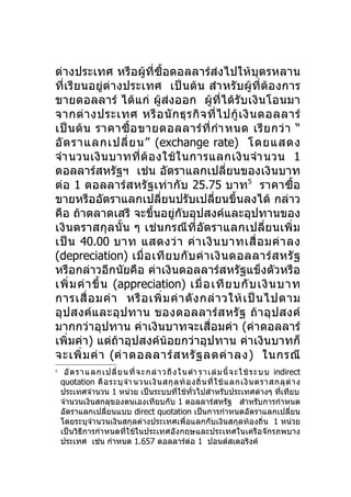 ต่างประเทศ หรือผู้ที่ซื้อดอลลาร์ส่งไปให้บุตรหลาน
ที่เรีย นอยู่ต่า งประเทศ เป็ นต้ น สำา หรั บ ผู้ที่ต้อ งการ
ขายดอลลาร์ ได้แก่ ผู้ส่งออก ผู้ที่ได้ รับ เงิ นโอนมา
จากต่ า งประเทศ หรื อ นั ก ธุ ร กิ จ ที่ ไ ปกู้ เ งิ น ดอลลาร์
เป็ น ต้ น ราคาซื้ อ ขายดอลลาร์ ที่ กำา หนด เรี ย กว่ า “
อั ต ราแลกเปลี่ ย น” (exchange rate) โดยแสดง
จำา นวนเงิ น บาทที่ ต้ อ งใช้ ใ นการแลกเงิ น จำา นวน 1
ดอลลาร์สหรัฐฯ เช่น อัตราแลกเปลี่ยนของเงินบาท
ต่อ 1 ดอลลาร์ส หรัฐเท่ า กั บ 25.75 บาท5 ราคาซื้อ
ขายหรืออัตราแลกเปลี่ยนปรับเปลี่ยนขึ้นลงได้ กล่าว
คือ ถ้าตลาดเสรี จะขึ้นอยู่กับอุปสงค์และอุปทานของ
เงิ นตราสกุลนั้ น ๆ เช่ น กรณี ที่อั ต ราแลกเปลี่ ย นเพิ่ ม
เป็ น 40.00 บาท แสดงว่ า ค่ า เงิ น บาทเสื่ อ มค่ า ลง
(depreciation) เมื่ อ เที ย บกั บ ค่ า เงิ น ดอลลาร์ ส หรั ฐ
หรือกล่าวอีกนัยคือ ค่าเงินดอลลาร์สหรัฐแข็งตัวหรือ
เพิ่ ม ค่ า ขึ้ น (appreciation) เมื่ อ เที ย บกั บ เงิ น บาท
การเสื่ อ มค่ า หรื อ เพิ่ ม ค่ า ดั ง กล่ า วให้ เ ป็ น ไปตาม
อุ ป สงค์แ ละอุป ทาน ของดอลลาร์ ส หรั ฐ ถ้ า อุ ป สงค์
มากกว่าอุปทาน ค่าเงินบาทจะเสื่อมค่า (ค่าดอลลาร์
เพิ่มค่า) แต่ถ้าอุปสงค์น้อยกว่าอุปทาน ค่าเงินบาทก็
จะเพิ่ ม ค่ า (ค่ า ดอลลาร์ ส หรั ฐ ลดค่ า ลง) ในกรณี
5
     อั ตร า แ ลกเป ลี่ ยน ที่ จะ กล่ า ว ถึ ง ใน ตำา ราเล่ ม นี้ จ ะ ใ ช้ ร ะ บบ indirect
    quotation คื อ ระบุ จำา นวนเงิ น สกุ ล ท้ อ งถิ่ น ที่ ใ ช้ แ ลกเงิ น ตราสกลุ ต่ า ง
    ประเทศจำานวน 1 หน่วย เป็นระบบที่ใช้ทั่วไปสำาหรับประเทศต่างๆ ที่เทียบ
    จำานวนเงินสกลุของตนเองเทียบกับ 1 ดอลลาร์สหรัฐ สำาหรับการกำาหนด
    อัตราแลกเปลี่ยนแบบ direct quotation เป็นการกำาหนดอัตราแลกเปลี่ยน
    โดยระบุจำานวนเงินสกุลต่างประเทศเพื่อแลกกับเงินสกุลท้องถิ่น 1 หน่วย
    เป็นวิธีการกำาหนดที่ใช้ในประเทศอังกฤษและประเทศในเครือจักรภพบาง
    ประเทศ เช่น กำาหนด 1.657 ดอลลาร์ต่อ 1 ปอนด์สเตอริงค์
 
