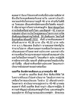 ดอลลาร์ มีแนวโน้มทรงตัวระดับนี้ช่วงปลายสัปดาห์
ซึ่ ง เป็ น วั น หยุ ด ติ ด ต่ อ กั น หลายวั น และค่ า เงิ น เป้ า
หมายแท้จริงในระยะยาวอยู่ที่ 46 บาท สำาหรับไอดีอี
เอ โกลบอล เป็นองค์กรอิสระและเป็นโฮลดิ้ง คอมปา
นี เชี่ยวชาญการวิเคราะห์เศรษฐกิจ จัดหาข้อมูลโลก
การเงินมีเครือข่ายทั่ว โลก และมีลูกค้า 42 รายจาก
กลุ่ ม สถาบั น การเงิ น ใหญ่ สุ ด ของโลกจากการจั ด
อันดับของนิตยสารยูโรมันนี่ 50 อันดับแรก โดยไอดี
อีเอก่อตังมาตังแต่ปี 2532 ทังนี้ บาทเทียบดอลลาร์
             ้     ้                    ้
ปรั บ ตั ว ลงจาก 45.38 บาท เป็ น 45.32 บาท หลั ง
จาก ม.ร.ว.จัตุมงคล ยืนยันว่า ขายดอลลาร์สหรัฐใน
จำา นวนไม่มาก เพื่อควบคุมการเคลื่อนไหวของบาท
เที ย บดอลลาร์ ใ นตลาดต่ า งประเทศ และกล่ า วถึ ง
ความเคลื่อนไหวมุ่งจะชะลอการอ่อนตัวลงของค่าเงิน
และไม่ใช่เป็นการหยุดไว้ โดยเสริมว่า ธปท.จะปฏิบัติ
การอีกหากจำาเป็น ขณะที่ บริษัทเอกชนไทยยังเร่งรีบ
เข้าไปซื้อ เพื่อชำา ระคืนหนี้ต่างประเทศ โดยเกรงว่า
เงินบาทยังอ่อนค่าลงอย่างต่อเนื่อง
เมอร์ริล ลินช์คาดเดือนก.ย.บาทพุงถึง 48     ่
         ทางด้า น เมอร์ ริล ลินช์ ภัทร ซิเคียวริตีส์ ได้
วิ เ คราะห์ ถึ ง แนวโน้ ม ค่ า เงิ น บาท โดยอิ ง จากความ
เคลื่ อ นไหวของเงิ น เยน ในช่ ว ง 12 เดื อ นข้ า งหน้ า
โดยคาดว่า ค่าเงินบาทจะอยู่ระหว่าง 45-48 บาทต่อ
ดอลลาร์ ทังนี้ เมอร์ริล ลินช์ ระบุวา เนืองจากญีปน มี
              ้                         ่    ่      ่ ุ่
ความสำาคัญอย่างยิงต่อเศรษฐกิจไทย และเศรษฐกิจ
                     ่
ของภูมิภาค ทั้งในฐานะของประเทศคู่ค้า นักลงทุน
 