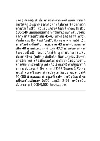 และผู้ปล่อยกู้ ดังนั้น การอ่อนค่าของเงินเยน น่าจะมี
ผลให้ ค่ า เงิ น บาทอ่ อ นลงตามไปด้ ว ย โดยคาดว่ า
ภายในสิ้ น ปี นี้ เงิ น เยนจะเคลื่ อ นไหวอยู่ ใ นช่ ว ง
130-140 เยนต่อดอลลาร์ ทำาให้คาเงินบาทในช่วงดัง
                                         ่
กล่าว น่าจะอยูทระดับ 46-48 บาทต่อดอลลาร์ พร้อม
                   ่ ี่
กันนั้น เมอร์ริล ลินช์ ได้ปรับตัวเลขคาดการณ์ค่าเงิน
บาทในช่ว งสิ้น เดือ น ก.ย.จาก 43 บาทต่อ ดอลลาร์
เป็น 48 บาทต่อดอลลาร์ และ 47.3 บาทต่อดอลลาร์
ใ น ช่ ว ง สิ้ น ปี อ ย่ า ง ไ ร ก็ ดี ห า ก ธ น า ค า ร แ ห่ ง
ประเทศไทย (ธปท.) ตัดสินใจเพิ่มทุนสำารองเงินตรา
ต่างประเทศ เพื่อชดเชยกับการชำาระหนีของกองทุน    ้
การเงินระหว่า งประเทศ (ไอเอ็ม เอฟ) ค่า เงินบาทก็
อาจจะอ่อนลงกว่าทีคาดการณ์ไว้ได้ ในขณะนี้ ตัวเลข
                        ่
ทุ น สำา รองเงิ น ตราต่ า งป ร ะ เทศข อง ธป ท .อยู่ ที่
30,000 ล้านดอลลาร์ ขณะที่ ธปท.จำา เป็นต้องชำา ระ
หนี้ของไอเอ็มเอฟ ในปีนี้ และอีก 2 ปีข้างหน้า เป็น
ตัวเลขรวม 9,000-9,500 ล้านดอลลาร์
 