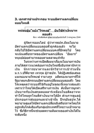 3. เอกสารอ่านประกอบ ระบบอัตราแลกเปลียน
                                    ่
แบบไหนดี

   หม่อมอุ๋ย"แย้ง"วีรพงษ์" ยันใช้คาเงินบาท
                                  ่
                     ลอยตัว
                 ที่มา: หนังสือพิมพ์ ผู้จัดการรายวันฉบับวันที่ 3 กรกฎาคม 2544


        ผูจดการออนไลน์ ผูวาการธปท.ยันนโยบาย
           ้ ั                     ้ ่
อัตราแลกเปลียนแบบลอยตัวถูกต้องแล้ว จะไม่
                   ่
กลับไปใช้อตราแลกเปลียนแบบคงทีอกต่อไป โดย
                 ั           ่                          ่ ี
จะเน้นเสถียรภาพของอัตราแลกเปลียน "อัมมาร"          ่
หนุนปล่อยค่าบาทลอยตามตลาดแท้จริง
        ในระหว่างการเปิดสัมมนาเรืองนโยบายการเงิน
                                               ่
ภายใต้สภาวะแวดล้อมการเงินใหม่ซงมีบรรดานักการ         ึ่
เงิ น นั ก การธนาคารและนั ก วิ ช าการเข้ า ร่ ว มนั้ น
ม.ร.ว.ปรีดยาธร เทวกุล ผูวาธปท. ได้ปฏิเสธข้อเสนอ
               ี               ้ ่
แนะของนายวีรพงษ์ รามางกูร อดีตรองนายกฯทีให้                     ่
รัฐบาลยกเลิกระบบอัตราแลกเปลียนแบบลอยตัว โดย่
ให้เหตุผลว่าระบบทีใช้กันอยูในขณะนีเหมาะสมแล้ว
                         ่             ่                    ้
เพราะว่าไทยได้เปิดเสรีทางการเงิน ดังนันการผูกค่า              ้
เงิ น บาทกับ เงิน สกุล ดอลลาร์เ หมื อ นในอดี ต อาจจะ
ทำา ให้ไทยถูกโจมตีค่าเงินบาทได้อีก ส่วนการดูแลผู้
ประกอบการส่งออกและนำา เข้า นัน ปัจจุบันธปท.ได้
                                             ้
พยายามดูแลให้อตราแลกเปลียนมีเสถียรภาพโดยให้
                       ั                 ่
อยูระดับใกล้เคียงกับกลุมประเทศทีไทยวางเป้าหมาย
    ่                      ่                     ่
ไว้ ซึงวิธการนีจะช่วยลดความผันผวนของค่าเงินได้ใน
       ่ ี           ้
ระดับหนึง่
 
