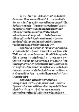 ม.ร.ว.ปรีดยาธร ยังยืนยันว่าจะไม่กลับไปใช้
                           ิ
อัตราแลกเปลียนแบบคงทีอกต่อไป เพราะเชือมัน
                     ่               ่ ี                 ่ ่
ว่าการดำาเนินนโยบายอัตราแลกเปลียนแบบลอยตัวเป็น
                                             ่
สิงทีเหมาะสมแล้ว โดยธนาคารแห่งประเทศไทยจะ
  ่ ่
ดูแลเงินบาทด้วยการเน้นเสถียรภาพของอัตราแลก
เปลียนไม่ให้เปลียนแปลงวันต่อวันโดยยึดการ
        ่                ่
เคลือนไหวของเงินสกุลหลัก เพือให้อตราแลก
      ่                                  ่         ั
เปลียนอยูในระดับทีสงเสริมการค้าระหว่างประเทศ
          ่      ่           ่ ่
และไม่จงใจให้เอกชนเร่งชำาระคืนหนีตางประเทศ
              ู                                ้ ่
รวมถึงการป้องกันการเก็งกำาไรค่าเงินบาท
            นายอัมมาร์ สยามวาลา นักวิชาการเกียรติคณ           ุ
จากสถาบั น วิ จั ย เพื่อ การพั ฒ นาประเทศไทย หรื อ
TDRI กล่าวว่า ระบบอัตราแลกเปลียนทีใช้กนอยูทกวัน
                                           ่         ่ ั  ่ ุ
นี้มี ค วามเหมาะสมกั บ ไทยแล้ ว แต่ ธ นาคารแห่ ง
ประเทศไทยไม่ควรจะเข้าแทรกแซงค่าเงินมาก โดย
เฉพาะผูวาการธนาคารแห่งประเทศไทยไม่ควรจะออก
             ้ ่
มาระบุว่า ค่า เงิน บาทควรจะอยู่ใ นตำา แหน่ ง ใดจึ ง จะ
เหมาะสม เพราะจะทำาให้นกเก็งกำาไรคาดการณ์ทศทาง
                                      ั                    ิ
ค่าเงินบาทได้ถกต้อง และเกิดปัญหาการเก็งกำาไรค่า
                       ู
เงินบาทง่ายขึน     ้
            นายนิพนธ์ พัวพงศกร อาจารย์คณะ
เศรษฐศาสตร์ มหาวิทยาลัยธรรมศาสตร์ กล่าวว่า
รัฐบาลควรมีมาตรการทีชัดเจนในการดูแลไม่ให้มีการ
                                 ่
เก็งกำาไรค่าเงินบาท ซึงผูวาการธนาคารแห่ง
                                   ่ ้ ่
ประเทศไทยคนใหม่ยังไม่มีมาตรการชัดเจนในการ
 