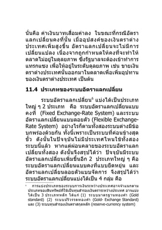 นั่นคือ ค่า เงินบาทเสื่อ มค่า ลง ในขณะที่ก รณี อัต รา
แลกเปลี่ ย นคงที่ นั้ น เมื่ อ อุ ป สงค์ ข องเงิ น ตราต่ า ง
ประเทศเพิ่ ม สู ง ขึ้ น อั ต ราแลกเปลี่ ย นจะไม่ มี ก าร
เปลี่ ย นแปลง เนื่ อ งจากถู ก กำา หนดให้ ค งที่ จ ะทำา ให้
ตลาดไม่อยู่ในดุลยภาพ ซึ่งรัฐบาลจะต้องเข้าทำาการ
แทรกแซง เพื่อให้อยู่ในระดับดุลยภาพ เช่น ขายเงิน
ตราต่างประเทศนั้นออกมาในตลาดเพื่อเพิ่มอุปทาน
ของเงินตราต่างประเทศ เป็นต้น
11.4 ประเภทของระบบอัตราแลกเปลียน
                              ่
         ระบบอัตราแลกเปลี่ย น 6 แบ่งได้ เป็ นประเภท
ใหญ่ ๆ 2 ประเภท คือ ระบบอัตราแลกเปลี่ยนแบบ
คงที่ (Fixed Exchange-Rate System) และระบบ
อัตราแลกเปลี่ยนแบบลอยตัว (Flexible Exchange-
Rate System) อย่างไรก็ตามทั้งสองระบบต่างมีข้อ
บกพร่องด้วยกัน ทั้งนี้เพราะเป็นระบบที่ค่อนข้า งสุด
ขั้ ว ดั ง นั้ น ในปั จ จุ บั น ไม่ มี ป ระเทศไหนใช้ ทั้ ง สอง
ระบบนี้แล้ว หากแต่ผ่อนคลายของระบบอัตราแลก
เปลี่ ย นทั้ ง สอง ดั ง นั้ น จึ ง สรุ ป ได้ ว่ า ปั จ จุ บั น มี ร ะบบ
อัตราแลกเปลี่ย นเพิ่ ม ขึ้ น อี ก 2 ประเภทใหญ่ ๆ คื อ
ระบบอัต ราแลกเปลี่ย นแบบคงที่แ บบยื ด หยุ่ น และ
อั ต ราแลกเปลี่ย นลอยตั ว แบบจั ด การ จึ ง สรุ ป ได้ ว่ า
ระบบอัตราแลกเปลียนแบ่งได้เป็น 4 กลุม คือ
                          ่                          ่
6
       การแบ่ ง ประเภทของระบบการเงิ น ระหว่ า งประเทศอาจจำา แนกตาม
    ประเภทของสินทรัพย์ที่ใช้เป็นทุนสำารองเงินตราระหว่างประเทศ อาจแบ่ง
    ได้ เ ป็ น 3 ประเภทหลั ก ได้ แ ก่ (1) ระบบมาตรฐานทองคำา (Gold
    standard) (2) ระบบ ปริ ว รรตทอง คำา (Gold- Exchange Standard)
    และ (3) ระบบทุนสำารองเงินตราสกุลหลัก (reserve-currency system)
 