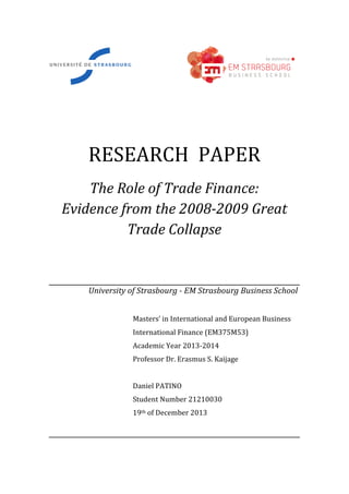  	
   	
  	
  	
  	
  	
  	
  	
  	
  	
  	
  	
  	
  	
  	
   	
  	
  
	
  
	
  
RESEARCH	
  	
  PAPER	
  
The	
  Role	
  of	
  Trade	
  Finance:	
  	
  
Evidence	
  from	
  the	
  2008-­‐2009	
  Great	
  
Trade	
  Collapse	
  
	
  
	
  
	
  	
  	
  	
  	
  	
  	
  	
  	
  	
  	
  	
  	
  	
  	
  	
  	
  	
  	
  	
  University	
  of	
  Strasbourg	
  -­‐	
  EM	
  Strasbourg	
  Business	
  School	
  
	
  
Masters’	
  in	
  International	
  and	
  European	
  Business	
  
International	
  Finance	
  (EM375M53)	
  
Academic	
  Year	
  2013-­‐2014	
  
Professor	
  Dr.	
  Erasmus	
  S.	
  Kaijage	
  
	
  
Daniel	
  PATINO	
  
Student	
  Number	
  21210030	
  
19th	
  of	
  December	
  2013	
  
	
  
 
