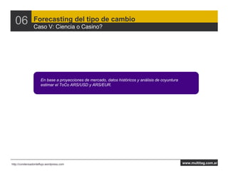 06            Forecasting del tipo de cambio
                Caso V: Ciencia o Casino?




                     En base a proyecciones de mercado, datos históricos y análisis de coyuntura
                     estimar el ToCo ARS/USD y ARS/EUR.




http://condensadordeflujo.wordpress.com                                                            www.multitag.com.ar
 