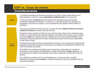 GDP vs. Tasas de interés
                 Consideraciones
                          •La política monetaria de disminuir las tasas en el corto, tendrá similar efecto en el
                          largo siempre y cuando no haya expectativas inflacionarias en la economía.
        A saber           •Tiene que haber confianza entre los players del mercado para que la política
                          monetaria impulsada sea efectiva. Ya que si no, una baja de tasas por ejemplo, no
                          impulsará a los bancos a prestar y a los demandantes de capital a tomar créditos e
                          invertirlos.

                          •No hay que confundir el hecho de que una baja de tasas dejando afuera de nuestro
                          análisis la inflación, devalúe el tipo de cambio.
                          Pongamos cómo ejemplo el hecho de que nuestras tasas dejen de ser atractivas para
                          invertir en nuestra economía argentina debido a una baja en las mismas, pero en Brasil
                          las tasas reales son mayores que las nuestras ya que no han decidido bajarlas. Esto
                          producirá la venta de pesos por reales, devaluando el peso frente al real y apreciando
                          el real frente al peso.

        Tasas
                          En Brasil esta entrada de dinero aumentará la inversión y en consecuencia la Demanda
       relativas          Agregada, generando presiones inflacionarias que deberá contrarrestarse mediante una
                          suba en las tasas de interés.
                          Si la Inflación se acelera más rápido que la corrección en las tasas, la moneda se
                          devaluará, ya que perderá competitividad y tendré rendimientos reales negativos. Lo
                          que originará una salida de los capitales que habían ingresado, devaluando el tipo de
                          cambio.
                          Si la inflación se acelera pero es acompañada por un suba de tasas, el efecto
                          inflacionario termina siendo neutro en nuestra moneda, ya que no se perderá valor en
                          los pesos invertidos.


http://condensadordeflujo.wordpress.com                                                                 www.multitag.com.ar
 