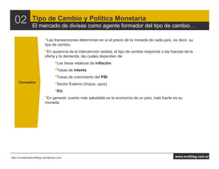 02            Tipo de Cambio y Política Monetaria
                El mercado de divisas como agente formador del tipo de cambio

                          •Las transacciones determinan en sí el precio de la moneda de cada país, es decir, su
                          tipo de cambio.
                          •En ausencia de la intervención estatal, el tipo de cambio responde a las fuerzas de la
                          oferta y la demanda, las cuales dependen de:
                                 •Las tasas relativas de inflación
                                 •Tasas de interés
                                 •Tasas de crecimiento del PBI
     Conceptos
                                 •Sector Externo (Impos, xpos)
                                 •Etc
                          •En general, cuanto más saludable es la economía de un país, más fuerte es su
                          moneda.




http://condensadordeflujo.wordpress.com                                                               www.multitag.com.ar
 