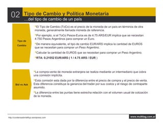 02            Tipo de Cambio y Política Monetaria
                    del tipo de cambio de un país
                           •El Tipo de Cambio (ToCo) es el precio de la moneda de un país en términos de otra
                           moneda, generalmente llamada moneda de referencia.
                           •Por ejemplo, si el ToCo Pesos-Euros es de 4.75 ARS/EUR implica que se necesitan
                           4.750 Pesos Argentinos para comprar un Euro.
         Tipo de
         Cambio
                           •De manera equivalente, el tipo de cambio EUR/ARS implica la cantidad de EUROS
                           que se necesitan para comprar un Peso Argentino.
                           •Calcular la cantidad de EUROS que se necesitan para comprar un Peso Argentino.
                           •RTA: 0.21052 EUR/ARS ( 1 / 4.75 ARS / EUR )


                          •La compra-venta de moneda extranjera se realiza mediante un intermediario que cobra
                          una comisión implícita.
                          •Esta comisión esta dada por la diferencia entre el precio de compra y el precio de venta.
       Bid vs Ask         Esta diferencia constituye la ganancia del trader por sus costos y el riesgo de contraparte
                          asumido.
                          •La diferencia entre las puntas tiene estrecha relación con el volumen usual de cotización
                          de la moneda.




http://condensadordeflujo.wordpress.com                                                                www.multitag.com.ar
 