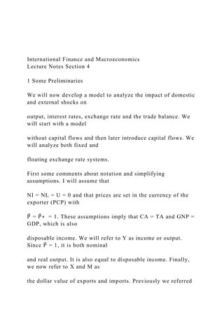 International Finance and Macroeconomics
Lecture Notes Section 4
1 Some Preliminaries
We will now develop a model to analyze the impact of domestic
and external shocks on
output, interest rates, exchange rate and the trade balance. We
will start with a model
without capital flows and then later introduce capital flows. We
will analyze both fixed and
floating exchange rate systems.
First some comments about notation and simplifying
assumptions. I will assume that
NI = NL = U = 0 and that prices are set in the currency of the
exporter (PCP) with
P̄ = P̄ ∗ = 1. These assumptions imply that CA = TA and GNP =
GDP, which is also
disposable income. We will refer to Y as income or output.
Since P̄ = 1, it is both nominal
and real output. It is also equal to disposable income. Finally,
we now refer to X and M as
the dollar value of exports and imports. Previously we referred
 