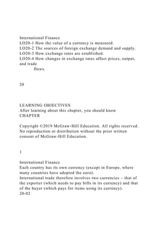 International Finance
LO20-1 How the value of a currency is measured.
LO20-2 The sources of foreign exchange demand and supply.
LO20-3 How exchange rates are established.
LO20-4 How changes in exchange rates affect prices, output,
and trade
flows.
20
LEARNING OBJECTIVES
After learning about this chapter, you should know
CHAPTER
Copyright ©2019 McGraw-Hill Education. All rights reserved.
No reproduction or distribution without the prior written
consent of McGraw-Hill Education.
1
International Finance
Each country has its own currency (except in Europe, where
many countries have adopted the euro).
International trade therefore involves two currencies – that of
the exporter (which needs to pay bills in its currency) and that
of the buyer (which pays for items using its currency).
20-02
 