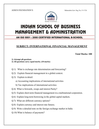 AEREN FOUNDATION’S Maharashtra Govt. Reg. No.: F-11724
SUBJECT: INTERNATIONAL FINANCIAL MANAGEMENT
Total Marks: 100
1) Attempt all questions
2) All questions carry equal marks. (10 marks)
Q.1) What is exchange rate determination and forecasting?
Q.2) Explain financial management in a global context.
Q.3) Explain in detail:
a) Accounting implications of international activities
b) Tax implications of international activities
Q.4) What is forwards, swaps and interest Parity?
Q.5) Explain short-term financial management in a multinational corporation.
Q.6) Explain long-term borrowing in the global capital markets.
Q.7) What are different currency options?
Q.8) Explain currency and interest rate futures.
Q.9) Write a detailed note on the foreign exchange market in India
Q.10) What is balance of payments?
AN ISO 9001 : 2000 CERTIFIED INTERNATIONAL B-SCHOOL
 