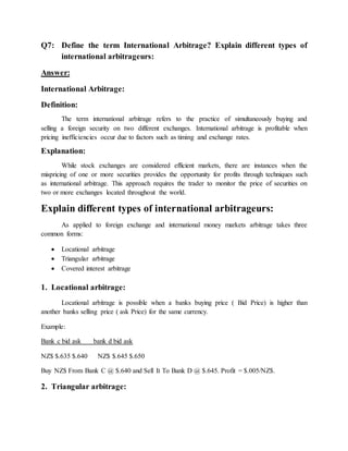 Q7: Define the term International Arbitrage? Explain different types of
international arbitrageurs:
Answer:
International Arbitrage:
Definition:
The term international arbitrage refers to the practice of simultaneously buying and
selling a foreign security on two different exchanges. International arbitrage is profitable when
pricing inefficiencies occur due to factors such as timing and exchange rates.
Explanation:
While stock exchanges are considered efficient markets, there are instances when the
mispricing of one or more securities provides the opportunity for profits through techniques such
as international arbitrage. This approach requires the trader to monitor the price of securities on
two or more exchanges located throughout the world.
Explain different types of international arbitrageurs:
As applied to foreign exchange and international money markets arbitrage takes three
common forms:
 Locational arbitrage
 Triangular arbitrage
 Covered interest arbitrage
1. Locational arbitrage:
Locational arbitrage is possible when a banks buying price ( Bid Price) is higher than
another banks selling price ( ask Price) for the same currency.
Example:
Bank c bid ask bank d bid ask
NZ$ $.635 $.640 NZ$ $.645 $.650
Buy NZ$ From Bank C @ $.640 and Sell It To Bank D @ $.645. Profit = $.005/NZ$.
2. Triangular arbitrage:
 