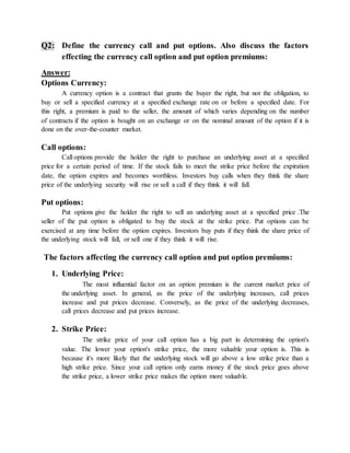 Q2: Define the currency call and put options. Also discuss the factors
effecting the currency call option and put option premiums:
Answer:
Options Currency:
A currency option is a contract that grants the buyer the right, but not the obligation, to
buy or sell a specified currency at a specified exchange rate on or before a specified date. For
this right, a premium is paid to the seller, the amount of which varies depending on the number
of contracts if the option is bought on an exchange or on the nominal amount of the option if it is
done on the over-the-counter market.
Call options:
Call options provide the holder the right to purchase an underlying asset at a specified
price for a certain period of time. If the stock fails to meet the strike price before the expiration
date, the option expires and becomes worthless. Investors buy calls when they think the share
price of the underlying security will rise or sell a call if they think it will fall.
Put options:
Put options give the holder the right to sell an underlying asset at a specified price .The
seller of the put option is obligated to buy the stock at the strike price. Put options can be
exercised at any time before the option expires. Investors buy puts if they think the share price of
the underlying stock will fall, or sell one if they think it will rise.
The factors affecting the currency call option and put option premiums:
1. Underlying Price:
The most influential factor on an option premium is the current market price of
the underlying asset. In general, as the price of the underlying increases, call prices
increase and put prices decrease. Conversely, as the price of the underlying decreases,
call prices decrease and put prices increase.
2. Strike Price:
The strike price of your call option has a big part in determining the option's
value. The lower your option's strike price, the more valuable your option is. This is
because it's more likely that the underlying stock will go above a low strike price than a
high strike price. Since your call option only earns money if the stock price goes above
the strike price, a lower strike price makes the option more valuable.
 
